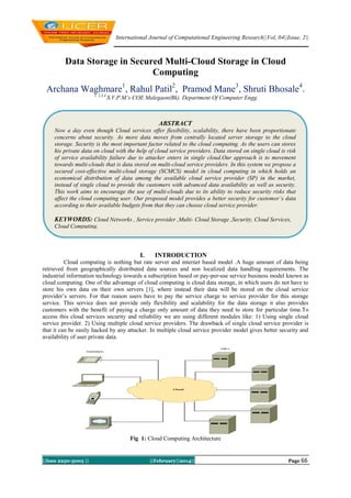 International Journal of Computational Engineering Research||Vol, 04||Issue, 2||

Data Storage in Secured Multi-Cloud Storage in Cloud
Computing
Archana Waghmare1, Rahul Patil2, Pramod Mane3, Shruti Bhosale4.
1, 2,3,4

S.V.P.M’s COE Malegaon(Bk). Department Of Computer Engg.

ABSTRACT
Now a day even though Cloud services offer flexibility, scalability, there have been proportionate
concerns about security. As more data moves from centrally located server storage to the cloud
storage. Security is the most important factor related to the cloud computing. As the users can stores
his private data on cloud with the help of cloud service providers. Data stored on single cloud is risk
of service availability failure due to attacker enters in single cloud.Our approach is to movement
towards multi-clouds that is data stored on multi-cloud service providers. In this system we propose a
secured cost-effective multi-cloud storage (SCMCS) model in cloud computing in which holds an
economical distribution of data among the available cloud service provider (SP) in the market,
instead of single cloud to provide the customers with advanced data availability as well as security.
This work aims to encourage the use of multi-clouds due to its ability to reduce security risks that
affect the cloud computing user. Our proposed model provides a better security for customer’s data
according to their available budgets from that they can choose cloud service provider.

KEYWORDS: Cloud Networks , Service provider ,Multi- Cloud Storage ,Security, Cloud Services,
Cloud Computing.

I.

INTRODUCTION

Cloud computing is nothing but rate server and internet based model .A huge amount of data being
retrieved from geographically distributed data sources and non localized data handling requirements. The
industrial information technology towards a subscription based or pay-per-use service business model known as
cloud computing. One of the advantage of cloud computing is cloud data storage, in which users do not have to
store his own data on their own servers [1], where instead their data will be stored on the cloud service
provider’s servers. For that reason users have to pay the service charge to service provider for this storage
service. This service does not provide only flexibility and scalability for the data storage it also provides
customers with the benefit of paying a charge only amount of data they need to store for particular time.To
access this cloud services security and reliability we are using different modules like: 1) Using single cloud
service provider. 2) Using multiple cloud service providers. The drawback of single cloud service provider is
that it can be easily hacked by any attacker. In multiple cloud service provider model gives better security and
availability of user private data.

Fig 1: Cloud Computing Architecture

||Issn 2250-3005 ||

||February||2014||

Page 66

 