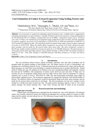 IOSR Journal of Applied Chemistry (IOSR-JAC)
e-ISSN: 2278-5736.Volume 4, Issue 2 (Mar. – Apr. 2013), PP 79-85
www.iosrjournals.org
www.iosrjournals.org 79 | Page
Cost Estimation of Cashew ExtractEvaporator Using Scaling Factors and
Cost Index
1
Abdulraheem, M.O., 2
Aberuagba, F., 3
Okafor, J.O. and 4
Otaru, A.J.
1
(99, Amac Health Clinic Road, Zone 6, Lugbe, FCT – Abuja)
2,3&4
(Department of Chemical Engineering, Federal University of Technology Minna, Nigeria).
Abstract: Lot of accuracy is required in estimating capital investment costs. A tabular form is suggested for
estimating total product cost and constitutes a valuable checklist to foreclosed omissions. Using annual profit of
$1,182,340.46 ($3,593.74 x 329days). Assumed feed rate of 14,400ltrs; composition cashew source 62.05 per
cent, water 37.95per cent. Estimated cost of equipment using scaling factors and cost index, from the equipment
Vs capacity exponent, was given as 0.54 and gotten as $28,159.49 as at 1990 and calculated as $109,545.7 in
2013 assumed 9% inflation to date. The total fixed-capital investment using ranges of process-plant component
costs give us $416,272.96. Where the double effects evaporators was proven to be better. Break-even point,
gross earnings, and net profit for the process plant where given thus: The direct production cost/unit is
$0.226’unit, number of units needed for a break-even point (n), is 13,369,609.7units/year. The plant operates at
74% of the present plant operating capacity. Gross annual earnings is $286,714.588, Net annual earnings is
$566,227.22. Pay – back Time, Savings is 1,856,890 units/year with Rate of Return as 74.11per cent and as
1.35years.
Keywords: Cashew, Cost, Evaporator, Extract and Nigeria.
I. Introduction
The cost estimation which involves capital investment, operation costs and sales of products can be
grouped under the general heading of total product cost. The largest sources of error in total-product- cost
estimation are overlooking elements of cost. Continuous processes are economical for a large scale production.
Batch processes are used where some flexibility is wanted in production rate or product specification. Annual
profit at 329days per year was adopted out of 365days in the year, considering holidays and weekends. Assume
the feed rate be 14,400ltrs; with composition of cashew source 62.05 per cent and water 37.95per cent. To
estimate the cost of equipment scaling factors and cost index will be used, from the equipment Vs capacity
exponent, this is given as 0.54 at $28,159.49 in 1990. The total fixed-capital investment using ranges of
process-plant component costs. The investment comparison for required the operation with limited number of
choices. The effective effects of evaporators would be determined. Break-even point, gross earnings, and net
profit for the process plant would also be calculated. The direct production cost per unit, number of units
needed for a break-even point (n),units per year. The plant present operating capacity is put at 74%. Gross
annual earnings, Net annual earnings, Pay – back Time, Savings and Rate of return on the investment.
II. Research materials and methodolgy
Cashew apple juice extraction
Cashew fruits, red elongated type is plunged from the isolated tree, carry to the laboratory. The plunged
cashew was carefully selected to remove the infected and damaged ones, average weight of a cashew is taken
along with the cashew nut and without the nut. The following average weight of the cashew without the nuts
was obtained = 82.88gu637666666mm66666.9666rtvb966
Figure 1. Red elongated Cashew Apple Fruit
 