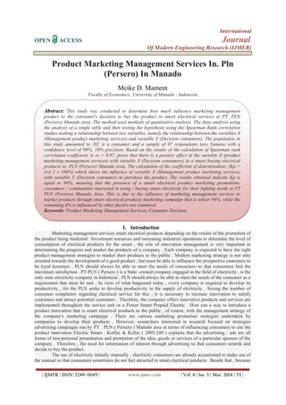 International
OPEN ACCESS Journal
Of Modern Engineering Research (IJMER)
| IJMER | ISSN: 2249–6645 | www.ijmer.com | Vol. 4 | Iss. 3 | Mar. 2014 | 53 |
Product Marketing Management Services In. Pln
(Persero) In Manado
Meike D. Mament
Faculty of Economics, University of Manado - Indonesia
I. Introduction
Marketing management services smart electrical products depending on the results of the promotion of
the product being marketed . Investment resources and increasing industrial operations to determine the level of
consumption of electrical products for the smart , the role of innovation management is very important in
determining the progress and market the products of a company . Each company is expected to have the right
product management strategies to market their products to the public . Modern marketing strategy is not only
oriented towards the development of a good product , but must be able to influence the prospective customers to
be loyal kosemen . PLN should always be able to meet the needs of consumers so that consumers feel the
maximum satisfaction . PT PLN ( Persero ) is a State -owned company engaged in the field of electricity , is the
only state electricity company in Indonesia . PLN should always be able to meet the needs of the consumer as a
requirement that must be met . In view of what happened today , every company is required to develop its
productivity , for the PLN seeks to develop productivity in the supply of electricity . Seeing the number of
consumer complaints regarding electrical service for this , it is necessary to increase innovation to satisfy
customers and attract potential customers . Therefore, the company offers innovative products and services are
implemented throughout the service unit or a Power Smart Prepaid Electric . How can a way to introduce a
product innovation that is smart electrical products to the public , of course, with the management strategy of
the company's marketing campaign . There are various marketing promotion strategies undertaken by
companies to develop their products . However, researchers interested in research focused on strategies
advertising campaigns run by PT . PLN ( Persero ) Manado area in terms of influencing consumers to use the
product innovation Electric Smart . Kotller & Keller ( 2005:249 ) explains that the advertising / ads are all
forms of non-personal presentation and promotion of the idea, goods or services of a particular sponsor of the
company . Therefore , the need for information of interest through advertising so that consumers teratrik and
decide to buy the product.
The use of electricity initially manually , electricity consumers are already accustomed to make use of
the manual so that consumers sometimes do not feel attracted to smart electrical products . Beside that , because
Abstract: This study was conducted to determine how much influence marketing management
product to the consumer's decision to buy the product in smart electrical services at PT. PLN
(Persero) Manado area. The method used methods of quantitative analysis. The data analysis using
the analysis of a single table and then testing the hypothesis using the Spearman Rank correlation
studies seeking a relationship between two variables, namely the relationship between the variables X
(Management product marketing services) and variable Y (Decision consumers). The population in
this study amounted to 202 is a consumer and a sample of 67 respondents taro Yamane with a
confidence level of 90%, 10% precision. Based on the results of the calculation of Spearman rank
correlation coefficient, ie rs = 0.97, prove that there is a positive effect of the variable X (product
marketing management services) with variable Y (Decision consumers) in a smart buying electrical
products at. PLN (Persero) Manado area. The calculation of the coefficient of determination: (Kp =
(rs) 2 x 100%) which shows the influence of variable X (Management product marketing services)
with variable Y (Decision consumer) to purchase the product. The results obtained indicate Kp is
equal to 94%, meaning that the presence of a smart electrical product marketing promotions,
consumers / communities interested in using / buying smart electricity for their lighting needs at PT
PLN (Persero) Manado Area. This is due to the influence of marketing management services to
market products through smart electrical products marketing campaign that is sebsar 94%, while the
remaining 6% is influenced by other factors not examined.
Keywords: Product Marketing Management Services, Consumer Decision.
 