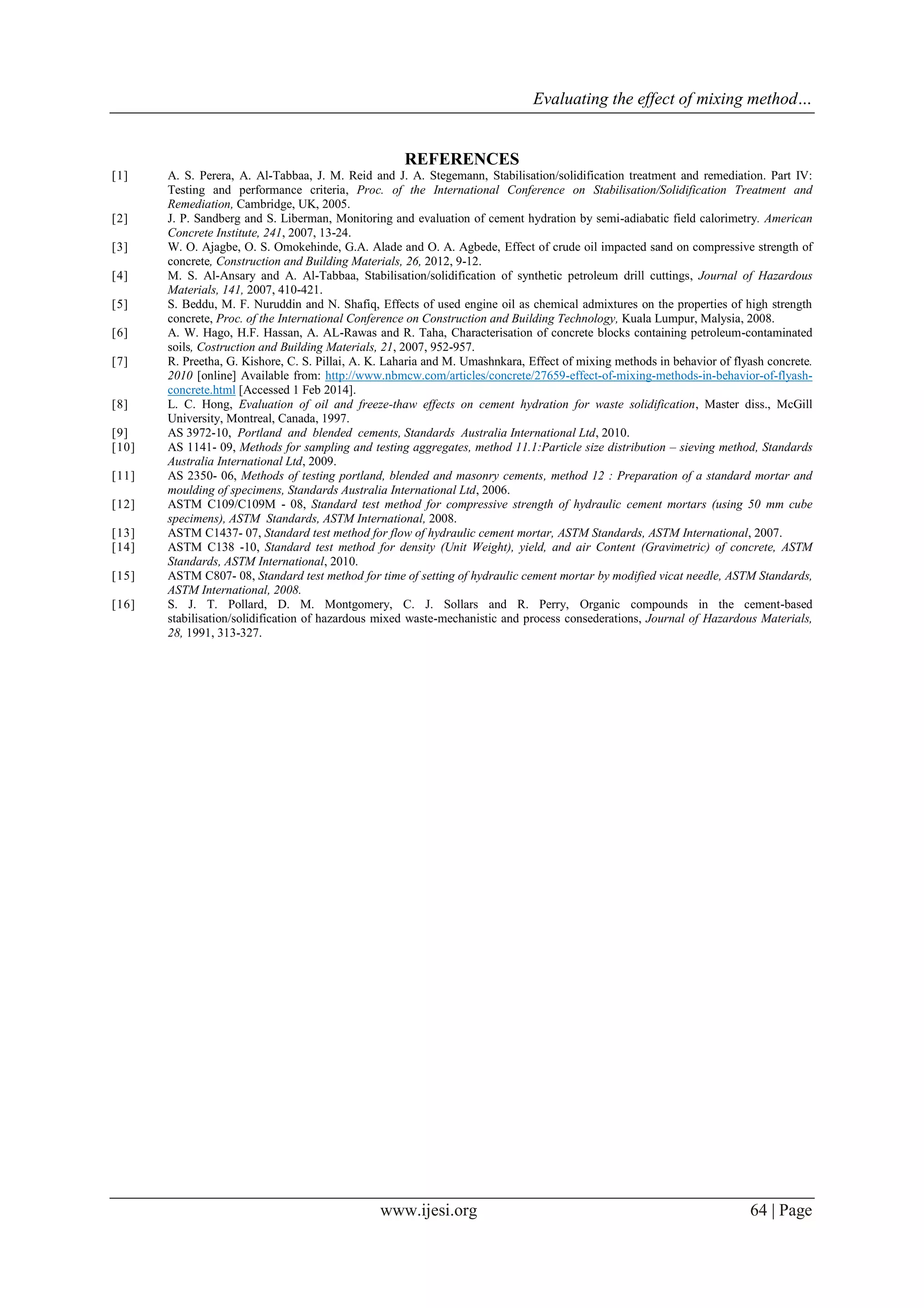 Evaluating the effect of mixing method…
www.ijesi.org 64 | Page
REFERENCES
[1] A. S. Perera, A. Al-Tabbaa, J. M. Reid and J. A. Stegemann, Stabilisation/solidification treatment and remediation. Part IV:
Testing and performance criteria, Proc. of the International Conference on Stabilisation/Solidification Treatment and
Remediation, Cambridge, UK, 2005.
[2] J. P. Sandberg and S. Liberman, Monitoring and evaluation of cement hydration by semi-adiabatic field calorimetry. American
Concrete Institute, 241, 2007, 13-24.
[3] W. O. Ajagbe, O. S. Omokehinde, G.A. Alade and O. A. Agbede, Effect of crude oil impacted sand on compressive strength of
concrete, Construction and Building Materials, 26, 2012, 9-12.
[4] M. S. Al-Ansary and A. Al-Tabbaa, Stabilisation/solidification of synthetic petroleum drill cuttings, Journal of Hazardous
Materials, 141, 2007, 410-421.
[5] S. Beddu, M. F. Nuruddin and N. Shafiq, Effects of used engine oil as chemical admixtures on the properties of high strength
concrete, Proc. of the International Conference on Construction and Building Technology, Kuala Lumpur, Malysia, 2008.
[6] A. W. Hago, H.F. Hassan, A. AL-Rawas and R. Taha, Characterisation of concrete blocks containing petroleum-contaminated
soils, Costruction and Building Materials, 21, 2007, 952-957.
[7] R. Preetha, G. Kishore, C. S. Pillai, A. K. Laharia and M. Umashnkara, Effect of mixing methods in behavior of flyash concrete.
2010 [online] Available from: http://www.nbmcw.com/articles/concrete/27659-effect-of-mixing-methods-in-behavior-of-flyash-
concrete.html [Accessed 1 Feb 2014].
[8] L. C. Hong, Evaluation of oil and freeze-thaw effects on cement hydration for waste solidification, Master diss., McGill
University, Montreal, Canada, 1997.
[9] AS 3972-10, Portland and blended cements, Standards Australia International Ltd, 2010.
[10] AS 1141- 09, Methods for sampling and testing aggregates, method 11.1:Particle size distribution – sieving method, Standards
Australia International Ltd, 2009.
[11] AS 2350- 06, Methods of testing portland, blended and masonry cements, method 12 : Preparation of a standard mortar and
moulding of specimens, Standards Australia International Ltd, 2006.
[12] ASTM C109/C109M - 08, Standard test method for compressive strength of hydraulic cement mortars (using 50 mm cube
specimens), ASTM Standards, ASTM International, 2008.
[13] ASTM C1437- 07, Standard test method for flow of hydraulic cement mortar, ASTM Standards, ASTM International, 2007.
[14] ASTM C138 -10, Standard test method for density (Unit Weight), yield, and air Content (Gravimetric) of concrete, ASTM
Standards, ASTM International, 2010.
[15] ASTM C807- 08, Standard test method for time of setting of hydraulic cement mortar by modified vicat needle, ASTM Standards,
ASTM International, 2008.
[16] S. J. T. Pollard, D. M. Montgomery, C. J. Sollars and R. Perry, Organic compounds in the cement-based
stabilisation/solidification of hazardous mixed waste-mechanistic and process consederations, Journal of Hazardous Materials,
28, 1991, 313-327.
 