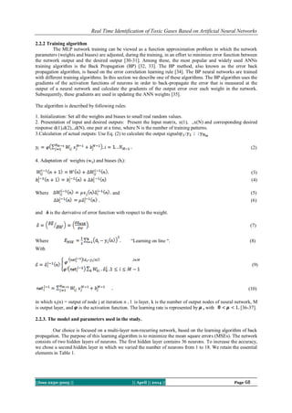 Real Time Identification of Toxic Gases Based on Artificial Neural Networks
||Issn 2250-3005 || || April || 2014 || Page 68
2.2.2 Training algorithm
The MLP network training can be viewed as a function approximation problem in which the network
parameters (weights and biases) are adjusted, during the training, in an effort to minimize error function between
the network output and the desired output [30-31]. Among these, the most popular and widely used ANNs
training algorithm is the Back Propagation (BP) [32, 33]. The BP method, also known as the error back
propagation algorithm, is based on the error correlation learning rule [34]. The BP neural networks are trained
with different training algorithms. In this section we describe one of these algorithms. The BP algorithm uses the
gradients of the activation functions of neurons in order to back-propagate the error that is measured at the
output of a neural network and calculate the gradients of the output error over each weight in the network.
Subsequently, these gradients are used in updating the ANN weights [35].
The algorithm is described by following rules:
1. Initialization: Set all the weights and biases to small real random values.
2. Presentation of input and desired outputs: Present the Input matrix, x(1), .,x(N) and corresponding desired
response d(1),d(2),.,d(N), one pair at a time, where N is the number of training patterns.
3.Calculation of actual outputs: Use Eq. (2) to calculate the output signals
(2)
4. Adaptation of weights (wij) and biases (bi):
(3)
(4)
Where and (5)
. (6)
and δ is the derivative of error function with respect to the weight.
. (7)
Where “Learning on line “. (8)
With
(9)
(10)
in which xj(n) = output of node j at iteration n , l is layer, k is the number of output nodes of neural network, M
is output layer, and is the activation function. The learning rate is represented by , with [36-37].
2.2.3. The model and parameters used in the study.
Our choice is focused on a multi-layer non-recurring network, based on the learning algorithm of back
propagation. The purpose of this learning algorithm is to minimize the mean square errors (MSEs). The network
consists of two hidden layers of neurons. The first hidden layer contains 36 neurons. To increase the accuracy,
we chose a second hidden layer in which we varied the number of neurons from 1 to 18. We retain the essential
elements in Table 1.
 