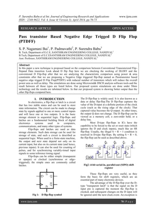 P. Surendra Babu et al Int. Journal of Engineering Research and Applications www.ijera.com
ISSN : 2248-9622, Vol. 4, Issue 4( Version 3), April 2014, pp.70-73
www.ijera.com 70 | P a g e
Pass transistor Based Negative Edge Trigged D Flip Flop
(PTDFF)
S. P. Nagamani Bai1
, P. Padmavathi2
, P. Surendra Babu3
B. Tech, Department of E.C.E, SANTHIRAM ENGINEERING COLLEGE, NANDYAL1
B.Tech, Department of E.C.ESANTHIRAM ENGINEERING COLLEGE, NANDYAL2
Asst. Professor, SANTHIRAM ENGINEERING COLLEGE, NANDYAL3
Abstract
In this paper a new technique is proposed based on the comparison between Conventional Transistorized Flip-
flopand Data transition Look ahead D flip flop here we are checking the working of DLDFF and the
conventional D Flip-flop after that we are analyzing the characteristic comparison using power & area
constraints after that we are proposing a Negative Edge triggered flip-flop named as Passtransistor based
negative edge trigged D Flip Flop(PTDFF) with reduced number of transistors which will reduce the overall
power area as well as delay. The simulations are done using Microwind& DSCH analysis software tools and the
result between all those types are listed below. Our proposed system simulations are done under 50nm
technology and the results are tabulated below. In that our proposed system is showing better output than the
other flip-flops compared here.
I. INTRODUCTION
In electronics, a flip-flop or latch is a circuit
that has two stable states and can be used to store
state information. The circuit can be made to change
state by signals applied to one or more control inputs
and will have one or two outputs. It is the basic
storage element in sequential logic. Flip-flops and
latches are a fundamental building block of digital
electronics systems used in computers,
communications, and many other types of systems.
Flip-flops and latches are used as data
storage elements. Such data storage can be used for
storage of state, and such a circuit is described as
sequential logic. When used in a finite-state machine,
the output and next state depend not only on its
current input, but also on its current state (and hence,
previous inputs). It can also be used for counting of
pulses, and for synchronizing variably-timed input
signals to some reference timing signal.
Flip-flops can be either simple (transparent
or opaque) or clocked (synchronous or edge-
triggered); the simple ones are commonly called
latches.
Fig 1: D flip-flop symbol
The D flip-flop is widely used. It is also known as a
data or delay flip-flop.The D flip-flop captures the
value of the D-input at a definite portion of the clock
cycle (such as the rising edge of the clock). That
captured value becomes the Q output. At other times,
the output Q does not change. The D flip-flop can be
viewed as a memory cell, a zero-order hold, or a
delay line.
Most D-type flip-flops in ICs have the
capability to be forced to the set or reset state (which
ignores the D and clock inputs), much like an SR
flip-flop. Usually, the illegal S = R = 1 condition is
resolved in D-type flip-flops. By setting S = R = 0,
the flip-flop can be used as described above.
Fig2 :4-bit serial-in, parallel-out (SIPO) shift
register
These flip-flops are very useful, as they
form the basis for shift registers, which are an
essential part of many electronic devices.
The advantage of the D flip-flop over the D-
type "transparent latch" is that the signal on the D
input pin is captured the moment the flip-flop is
clocked, and subsequent changes on the D input will
be ignored until the next clock event. An exception is
RESEARCH ARTICLE OPEN ACCESS
 