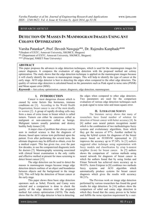 Varsha Patankar et al Int. Journal of Engineering Research and Applications www.ijera.com
ISSN : 2248-9622, Vol. 4, Issue 4( Version 5), April 2014, pp.52-56
www.ijera.com 52 | P a g e
DETECTION OF MASSES IN MAMMOGRAM IMAGES USING ANT
COLONY OPTIMIZATION
Varsha Patankar*, Prof. Devesh Nawgaje**, Dr. Rajendra Kanphade***
*(Student of EXTC, Amravati University, SSGMCE, Shegaon)
** (Department of EXTC, Amravati University, SSGMCE, Shegaon)
*** (Principal, NMIET Pune University)
ABSTRACT
This paper proposes the advances in edge detection techniques, which is used for the mammogram images for
cancer diagnosis. It compares the evaluation of edge detection with the proposed method ant colony
optimization. The study shows that the edge detection technique is applied on the mammogram images because
it will clearly identify the masses in mammogram images. This will help to identify the type of cancer at the
early stage. ACO edge detector is best in detecting the edges when compared to the other edge detectors. The
quality of various edge detectors is calculated based on the parameters such as Peak signal to noise ratio (PSNR)
and Mean square error (MSE).
Keywords – Ant colony optimization, cancer, diagnosis, edge detection, mammogram.
I. INTRODUCTION
Cancer is most dangerous disease which is
caused by some factors like hormones, immune
conditions etc [1]. According to the World Health
Organization, breast cancer is one of the most deadly
in women [2]. A group of rapidly dividing cells may
form a mass of extra tissue in breast which is called
tumors. Tumors can either be cancerous called as
malignant or non-cancerous called as benign.
Malignant tumors usually penetrate and destroy
healthy body tissues [14].
A major class of problem that always can be
seen in medical science is that the diagnosis of
disease, based upon various tests performed upon the
patient. Even after performing the several tests, the
ultimate diagnosis may be difficult to obtain, even for
a medical expert. This has given rise, over the past
few decades, to use the computerized diagnostic tools
for doctors [7]. Mammography screening associated
with clinical breast examination is the only viable
and effective method at present for mass screening to
detect breast cancer [15].
The edge detection can be used to detect the
masses in mammogram images because image edge
detection detects outlines of an object and boundaries
between objects and the background in the image
[10]. This will help the detection of breast cancer at
the early stage.
This paper shows three basic edge detection
operators such as Sobel, Prewitt, and Canny were
selected and a comparison is done to check the
quality of the edge detectors with the proposed
method Ant colony optimization (ACO). The study
shows that the ACO edge detector is best in detecting
the edges when compared to other edge detectors.
Two parameters are used for the comparison
evaluation of various edge detection techniques such
as peak signal to noise ratio and mean square error.
II. LITERATURE SURVEY
The literature survey shows that many of
researchers have found number of solution for
detection of breast cancer with better accuracy [4]. In
[6] author uses neural pattern recognition model
which is the combination of two methodologies fuzzy
systems and evolutionary algorithms, from which
they got the success of 97%. Another method by
using the hybrid system for diagnoses of the breast
cancer based on FCOSVM represented in [3]
improves the accuracy up to 97.34%. In [5] authors
suggested other technique using segmentation with
fuzzy models and classification by crisp k-nearest
neighbor (k-nn) for breast cancer. In [7] authors
shows the comparison of various methods using
neural network for diagnosis of breast cancer in
which the authors found that by using Jordan and
Elman Network has achieved more accuracy up to
98.03%. Amin Einipour in [8] combines two methods
fuzzy systems and ACO algorithm which
automatically produce systems for breast cancer
diagnosis which gives the results with accuracy
98.21%.
The Previous work on image edge detection
performed by various researchers has found the good
results for edge detection. In [16] authors show the
comparison of sobel and canny edge detection in
which they found that the canny proves to be better
and fulfills the noise rejection requirement by a user.
RESEARCH ARTICLE OPEN ACCESS
 