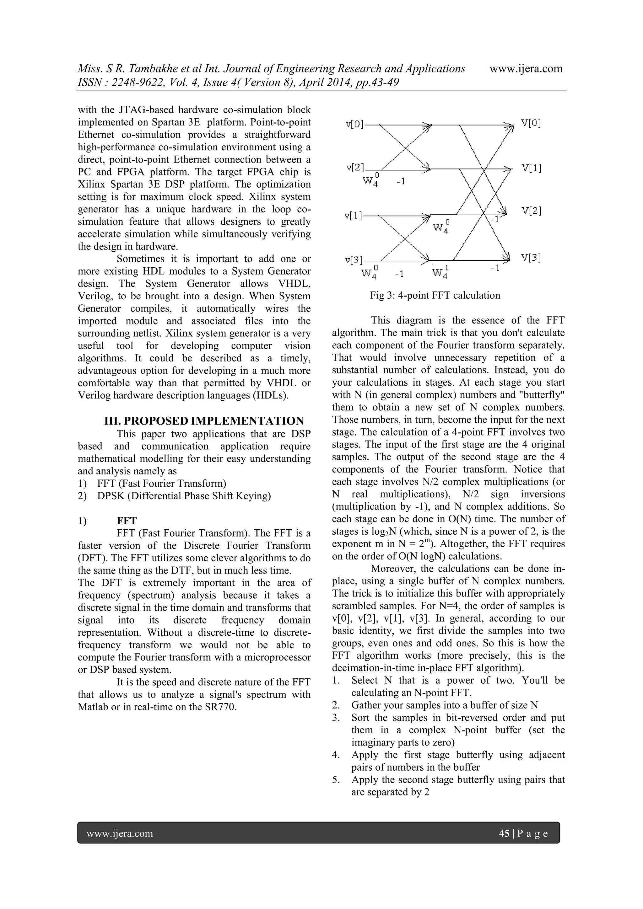 Miss. S R. Tambakhe et al Int. Journal of Engineering Research and Applications www.ijera.com
ISSN : 2248-9622, Vol. 4, Issue 4( Version 8), April 2014, pp.43-49
www.ijera.com 45 | P a g e
with the JTAG-based hardware co-simulation block
implemented on Spartan 3E platform. Point-to-point
Ethernet co-simulation provides a straightforward
high-performance co-simulation environment using a
direct, point-to-point Ethernet connection between a
PC and FPGA platform. The target FPGA chip is
Xilinx Spartan 3E DSP platform. The optimization
setting is for maximum clock speed. Xilinx system
generator has a unique hardware in the loop co-
simulation feature that allows designers to greatly
accelerate simulation while simultaneously verifying
the design in hardware.
Sometimes it is important to add one or
more existing HDL modules to a System Generator
design. The System Generator allows VHDL,
Verilog, to be brought into a design. When System
Generator compiles, it automatically wires the
imported module and associated files into the
surrounding netlist. Xilinx system generator is a very
useful tool for developing computer vision
algorithms. It could be described as a timely,
advantageous option for developing in a much more
comfortable way than that permitted by VHDL or
Verilog hardware description languages (HDLs).
III. PROPOSED IMPLEMENTATION
This paper two applications that are DSP
based and communication application require
mathematical modelling for their easy understanding
and analysis namely as
1) FFT (Fast Fourier Transform)
2) DPSK (Differential Phase Shift Keying)
1) FFT
FFT (Fast Fourier Transform). The FFT is a
faster version of the Discrete Fourier Transform
(DFT). The FFT utilizes some clever algorithms to do
the same thing as the DTF, but in much less time.
The DFT is extremely important in the area of
frequency (spectrum) analysis because it takes a
discrete signal in the time domain and transforms that
signal into its discrete frequency domain
representation. Without a discrete-time to discrete-
frequency transform we would not be able to
compute the Fourier transform with a microprocessor
or DSP based system.
It is the speed and discrete nature of the FFT
that allows us to analyze a signal's spectrum with
Matlab or in real-time on the SR770.
Fig 3: 4-point FFT calculation
This diagram is the essence of the FFT
algorithm. The main trick is that you don't calculate
each component of the Fourier transform separately.
That would involve unnecessary repetition of a
substantial number of calculations. Instead, you do
your calculations in stages. At each stage you start
with N (in general complex) numbers and "butterfly"
them to obtain a new set of N complex numbers.
Those numbers, in turn, become the input for the next
stage. The calculation of a 4-point FFT involves two
stages. The input of the first stage are the 4 original
samples. The output of the second stage are the 4
components of the Fourier transform. Notice that
each stage involves N/2 complex multiplications (or
N real multiplications), N/2 sign inversions
(multiplication by -1), and N complex additions. So
each stage can be done in O(N) time. The number of
stages is log2N (which, since N is a power of 2, is the
exponent m in N = 2m
). Altogether, the FFT requires
on the order of O(N logN) calculations.
Moreover, the calculations can be done in-
place, using a single buffer of N complex numbers.
The trick is to initialize this buffer with appropriately
scrambled samples. For N=4, the order of samples is
v[0], v[2], v[1], v[3]. In general, according to our
basic identity, we first divide the samples into two
groups, even ones and odd ones. So this is how the
FFT algorithm works (more precisely, this is the
decimation-in-time in-place FFT algorithm).
1. Select N that is a power of two. You'll be
calculating an N-point FFT.
2. Gather your samples into a buffer of size N
3. Sort the samples in bit-reversed order and put
them in a complex N-point buffer (set the
imaginary parts to zero)
4. Apply the first stage butterfly using adjacent
pairs of numbers in the buffer
5. Apply the second stage butterfly using pairs that
are separated by 2
 