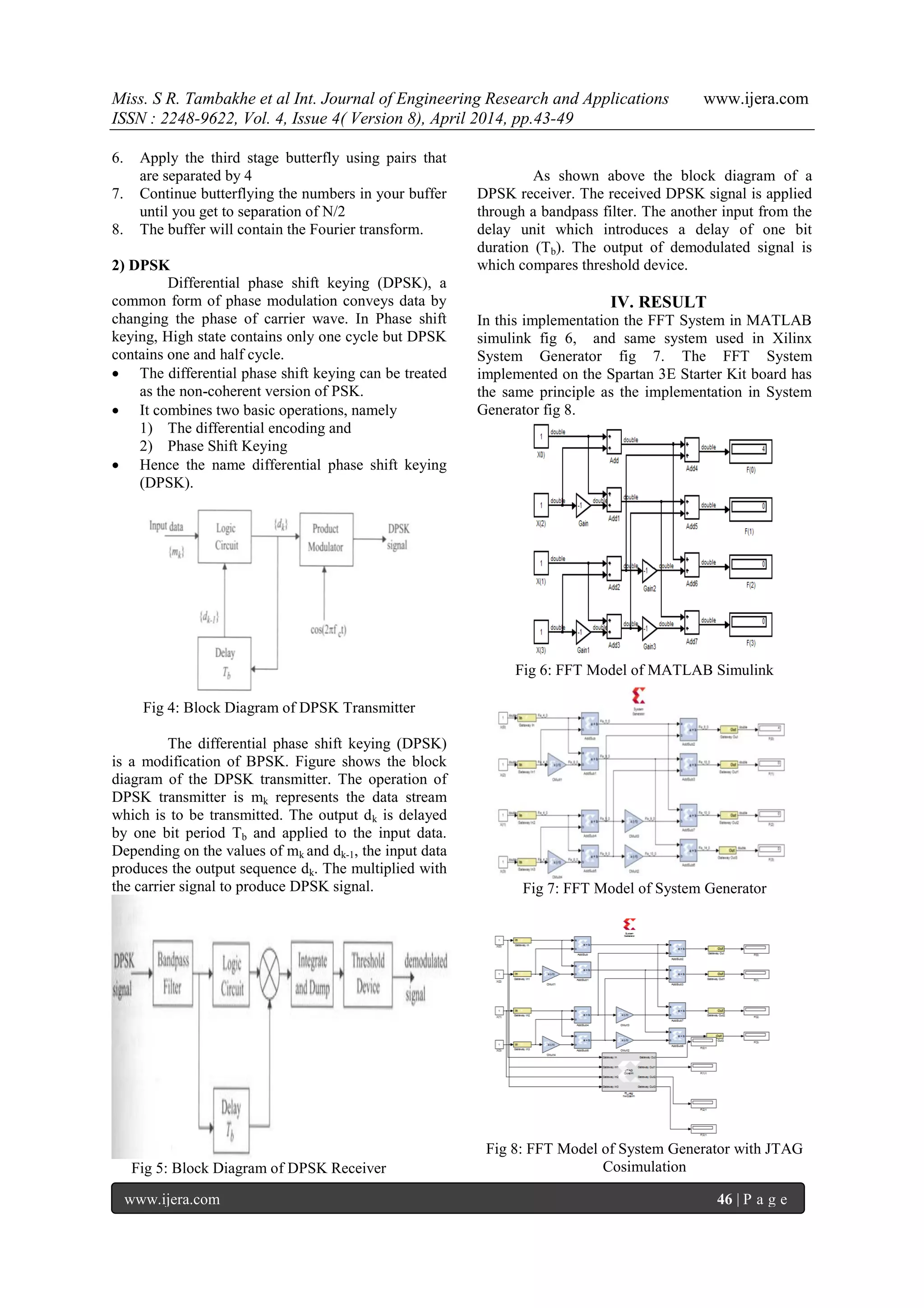 Miss. S R. Tambakhe et al Int. Journal of Engineering Research and Applications www.ijera.com
ISSN : 2248-9622, Vol. 4, Issue 4( Version 8), April 2014, pp.43-49
www.ijera.com 46 | P a g e
6. Apply the third stage butterfly using pairs that
are separated by 4
7. Continue butterflying the numbers in your buffer
until you get to separation of N/2
8. The buffer will contain the Fourier transform.
2) DPSK
Differential phase shift keying (DPSK), a
common form of phase modulation conveys data by
changing the phase of carrier wave. In Phase shift
keying, High state contains only one cycle but DPSK
contains one and half cycle.
 The differential phase shift keying can be treated
as the non-coherent version of PSK.
 It combines two basic operations, namely
1) The differential encoding and
2) Phase Shift Keying
 Hence the name differential phase shift keying
(DPSK).
Fig 4: Block Diagram of DPSK Transmitter
The differential phase shift keying (DPSK)
is a modification of BPSK. Figure shows the block
diagram of the DPSK transmitter. The operation of
DPSK transmitter is mk represents the data stream
which is to be transmitted. The output dk is delayed
by one bit period Tb and applied to the input data.
Depending on the values of mk and dk-1, the input data
produces the output sequence dk. The multiplied with
the carrier signal to produce DPSK signal.
Fig 5: Block Diagram of DPSK Receiver
As shown above the block diagram of a
DPSK receiver. The received DPSK signal is applied
through a bandpass filter. The another input from the
delay unit which introduces a delay of one bit
duration (Tb). The output of demodulated signal is
which compares threshold device.
IV. RESULT
In this implementation the FFT System in MATLAB
simulink fig 6, and same system used in Xilinx
System Generator fig 7. The FFT System
implemented on the Spartan 3E Starter Kit board has
the same principle as the implementation in System
Generator fig 8.
Fig 6: FFT Model of MATLAB Simulink
Fig 7: FFT Model of System Generator
Fig 8: FFT Model of System Generator with JTAG
Cosimulation
 