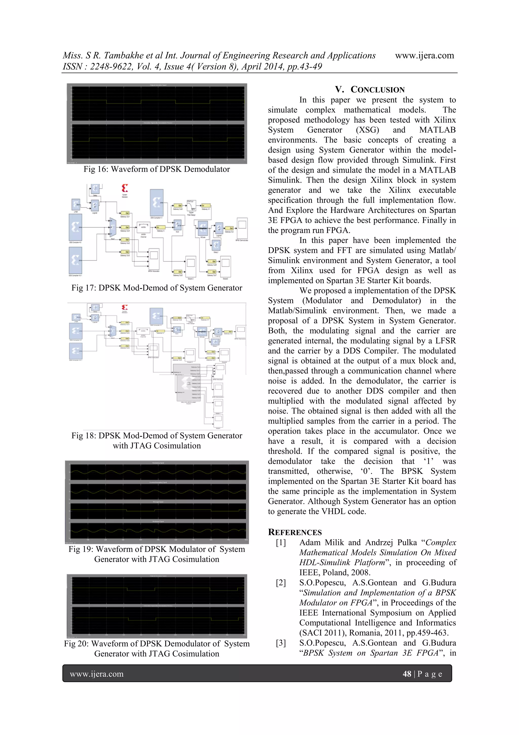 Miss. S R. Tambakhe et al Int. Journal of Engineering Research and Applications www.ijera.com
ISSN : 2248-9622, Vol. 4, Issue 4( Version 8), April 2014, pp.43-49
www.ijera.com 48 | P a g e
Fig 16: Waveform of DPSK Demodulator
Fig 17: DPSK Mod-Demod of System Generator
Fig 18: DPSK Mod-Demod of System Generator
with JTAG Cosimulation
Fig 19: Waveform of DPSK Modulator of System
Generator with JTAG Cosimulation
Fig 20: Waveform of DPSK Demodulator of System
Generator with JTAG Cosimulation
V. CONCLUSION
In this paper we present the system to
simulate complex mathematical models. The
proposed methodology has been tested with Xilinx
System Generator (XSG) and MATLAB
environments. The basic concepts of creating a
design using System Generator within the model-
based design flow provided through Simulink. First
of the design and simulate the model in a MATLAB
Simulink. Then the design Xilinx block in system
generator and we take the Xilinx executable
specification through the full implementation flow.
And Explore the Hardware Architectures on Spartan
3E FPGA to achieve the best performance. Finally in
the program run FPGA.
In this paper have been implemented the
DPSK system and FFT are simulated using Matlab/
Simulink environment and System Generator, a tool
from Xilinx used for FPGA design as well as
implemented on Spartan 3E Starter Kit boards.
We proposed a implementation of the DPSK
System (Modulator and Demodulator) in the
Matlab/Simulink environment. Then, we made a
proposal of a DPSK System in System Generator.
Both, the modulating signal and the carrier are
generated internal, the modulating signal by a LFSR
and the carrier by a DDS Compiler. The modulated
signal is obtained at the output of a mux block and,
then,passed through a communication channel where
noise is added. In the demodulator, the carrier is
recovered due to another DDS compiler and then
multiplied with the modulated signal affected by
noise. The obtained signal is then added with all the
multiplied samples from the carrier in a period. The
operation takes place in the accumulator. Once we
have a result, it is compared with a decision
threshold. If the compared signal is positive, the
demodulator take the decision that „1‟ was
transmitted, otherwise, „0‟. The BPSK System
implemented on the Spartan 3E Starter Kit board has
the same principle as the implementation in System
Generator. Although System Generator has an option
to generate the VHDL code.
REFERENCES
[1] Adam Milik and Andrzej Pulka “Complex
Mathematical Models Simulation On Mixed
HDL-Simulink Platform”, in proceeding of
IEEE, Poland, 2008.
[2] S.O.Popescu, A.S.Gontean and G.Budura
“Simulation and Implementation of a BPSK
Modulator on FPGA”, in Proceedings of the
IEEE International Symposium on Applied
Computational Intelligence and Informatics
(SACI 2011), Romania, 2011, pp.459-463.
[3] S.O.Popescu, A.S.Gontean and G.Budura
“BPSK System on Spartan 3E FPGA”, in
 