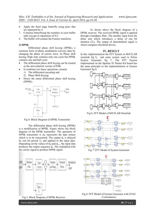 Miss. S R. Tambakhe et al Int. Journal of Engineering Research and Applications www.ijera.com
ISSN : 2248-9622, Vol. 4, Issue 4( Version 8), April 2014, pp.43-49
www.ijera.com 46 | P a g e
6. Apply the third stage butterfly using pairs that
are separated by 4
7. Continue butterflying the numbers in your buffer
until you get to separation of N/2
8. The buffer will contain the Fourier transform.
2) DPSK
Differential phase shift keying (DPSK), a
common form of phase modulation conveys data by
changing the phase of carrier wave. In Phase shift
keying, High state contains only one cycle but DPSK
contains one and half cycle.
 The differential phase shift keying can be treated
as the non-coherent version of PSK.
 It combines two basic operations, namely
1) The differential encoding and
2) Phase Shift Keying
 Hence the name differential phase shift keying
(DPSK).
Fig 4: Block Diagram of DPSK Transmitter
The differential phase shift keying (DPSK)
is a modification of BPSK. Figure shows the block
diagram of the DPSK transmitter. The operation of
DPSK transmitter is mk represents the data stream
which is to be transmitted. The output dk is delayed
by one bit period Tb and applied to the input data.
Depending on the values of mk and dk-1, the input data
produces the output sequence dk. The multiplied with
the carrier signal to produce DPSK signal.
Fig 5: Block Diagram of DPSK Receiver
As shown above the block diagram of a
DPSK receiver. The received DPSK signal is applied
through a bandpass filter. The another input from the
delay unit which introduces a delay of one bit
duration (Tb). The output of demodulated signal is
which compares threshold device.
IV. RESULT
In this implementation the FFT System in MATLAB
simulink fig 6, and same system used in Xilinx
System Generator fig 7. The FFT System
implemented on the Spartan 3E Starter Kit board has
the same principle as the implementation in System
Generator fig 8.
Fig 6: FFT Model of MATLAB Simulink
Fig 7: FFT Model of System Generator
Fig 8: FFT Model of System Generator with JTAG
Cosimulation
 