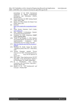 Miss. S R. Tambakhe et al Int. Journal of Engineering Research and Applications www.ijera.com
ISSN : 2248-9622, Vol. 4, Issue 4( Version 8), April 2014, pp.43-49
www.ijera.com 49 | P a g e
proceedings of the IEEE International
symposium on Applied Computational
Intelligence and Informatics (SACI),
Romania,2012.
[4] System Generator for DSP. Getting Started
Guide. Xilinx, 2008.
[5] Spartan 3E FPGA Starter Kit Board. User
Guide. Xilinx, 2011.
[6] Simulink:
http://www.mathworks.com/products/simuli
nk/
[7] Xilinx System Generator User‟s Guide,
www.xilinx.com
[8] ISim Hardware Co-Simulation Tutorial:
Accelerating Floating Point FFT
[9] Simulation by xilinx cooperation UG817
(v14.1) April 24, 2012.
[10] Wold, E. and Despain, A. 1984. Pipeline
and parallel-pipeline fft processors for vlsi
implementations. Computers, IEEE
Transactions on C-33, 5 (may), 414 -426
[11] http://en.wikipedia.org/wiki/Fast_Fourier_tr
ansform.
[12] Winthrop W. Smith, Joanne M. Smith,
“Handbook of Real Time FFT”, IEEE Press,
1995.
[13] System Generator manuals “System
Generator for DSP: Performing Hardware-
in-the- Loop with the Spartan-3E
Starter Kit”.
[14] IEEE paper “Fpga Implementation Of FFT
Algorithms Using FloatingPoint Numbers”
by Hilal Kaptan, Ali Tangel, Suhap Sahin.
[15] H. J. Nussbaumer, “Fast Fourier
Transforms and Convolution Algorithms”,
Springer: Berlin 1981
[16] Ramrez R. W., “FFT fundamentals and
Concepts”, Prentice Hall
 