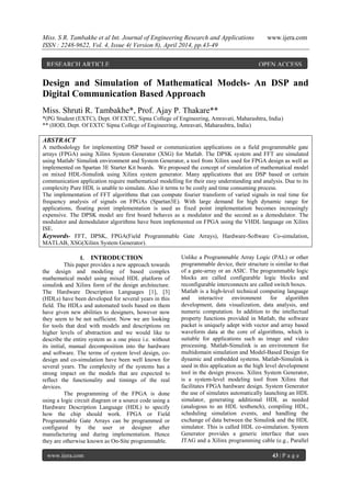 Miss. S R. Tambakhe et al Int. Journal of Engineering Research and Applications www.ijera.com
ISSN : 2248-9622, Vol. 4, Issue 4( Version 8), April 2014, pp.43-49
www.ijera.com 43 | P a g e
Design and Simulation of Mathematical Models- An DSP and
Digital Communication Based Approach
Miss. Shruti R. Tambakhe*, Prof. Ajay P. Thakare**
*(PG Student (EXTC), Dept. Of EXTC, Sipna College of Engineering, Amravati, Maharashtra, India)
** (HOD, Dept. Of EXTC Sipna College of Engineering, Amravati, Maharashtra, India)
ABSTRACT
A methodology for implementing DSP based or communication applications on a field programmable gate
arrays (FPGA) using Xilinx System Generator (XSG) for Matlab. The DPSK system and FFT are simulated
using Matlab/ Simulink environment and System Generator, a tool from Xilinx used for FPGA design as well as
implemented on Spartan 3E Starter Kit boards. We proposed the concept of simulation of mathematical model
on mixed HDL-Simulink using Xilinx system generator. Many applications that are DSP based or certain
communication application require mathematical modelling for their easy understanding and analysis. Due to its
complexity Pure HDL is unable to simulate. Also it terms to be costly and time consuming process.
The implementation of FFT algorithms that can compute fourier transform of varied signals in real time for
frequency analysis of signals on FPGAs (Spartan3E). With large demand for high dynamic range for
applications, floating point implementation is used as fixed point implementation becomes increasingly
expensive. The DPSK model are first board behaves as a modulator and the second as a demodulator. The
modulator and demodulator algorithms have been implemented on FPGA using the VHDL language on Xilinx
ISE.
Keywords- FFT, DPSK, FPGA(Field Programmable Gate Arrays), Hardware-Software Co-simulation,
MATLAB, XSG(Xilinx System Generator).
I. INTRODUCTION
This paper provides a new approach towards
the design and modeling of based complex
mathematical model using mixed HDL platform of
simulink and Xilinx form of the design architecture.
The Hardware Description Languages [1], [3]
(HDLs) have been developed for several years in this
field. The HDLs and automated tools based on them
have given new abilities to designers, however now
they seem to be not sufficient. Now we are looking
for tools that deal with models and descriptions on
higher levels of abstraction and we would like to
describe the entire system as a one piece i.e. without
its initial, manual decomposition into the hardware
and software. The terms of system level design, co-
design and co-simulation have been well known for
several years. The complexity of the systems has a
strong impact on the models that are expected to
reflect the functionality and timings of the real
devices.
The programming of the FPGA is done
using a logic circuit diagram or a source code using a
Hardware Description Language (HDL) to specify
how the chip should work. FPGA or Field
Programmable Gate Arrays can be programmed or
configured by the user or designer after
manufacturing and during implementation. Hence
they are otherwise known as On-Site programmable.
Unlike a Programmable Array Logic (PAL) or other
programmable device, their structure is similar to that
of a gate-array or an ASIC. The programmable logic
blocks are called configurable logic blocks and
reconfigurable interconnects are called switch boxes.
Matlab is a high-level technical computing language
and interactive environment for algorithm
development, data visualization, data analysis, and
numeric computation. In addition to the intellectual
property functions provided in Matlab, the software
packet is uniquely adept with vector and array based
waveform data at the core of algorithms, which is
suitable for applications such as image and video
processing. Matlab-Simulink is an environment for
multidomain simulation and Model-Based Design for
dynamic and embedded systems. Matlab-Simulink is
used in this application as the high level development
tool in the design process. Xilinx System Generator,
is a system-level modeling tool from Xilinx that
facilitates FPGA hardware design. System Generator
the use of simulates automatically launching an HDL
simulator, generating additional HDL as needed
(analogous to an HDL testbench), compiling HDL,
scheduling simulation events, and handling the
exchange of data between the Simulink and the HDL
simulator. This is called HDL co-simulation. System
Generator provides a generic interface that uses
JTAG and a Xilinx programming cable (e.g., Parallel
RESEARCH ARTICLE OPEN ACCESS
 