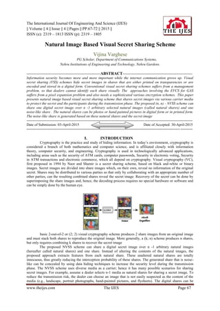 The International Journal Of Engineering And Science (IJES)
|| Volume || 4 || Issue || 4 || Pages || PP.67-72 || 2015 ||
ISSN (e): 2319 – 1813 ISSN (p): 2319 – 1805
www.theijes.com The IJES Page 67
Natural Image Based Visual Secret Sharing Scheme
Vijina Varghese
PG Scholar, Department of Communications Systems,
Nehru Institutions of Engineering and Technology, Nehru Gardens.
------------------------------------------------------------ABSTRACT---------------------------------------------------------
Information security becomes more and more important while the internet communication grows up. Visual
secret sharing (VSS) schemes hide secret images in shares that are either printed on transparencies or are
encoded and stored in a digital form. Conventional visual secret sharing schemes suffers from a management
problem, so that dealers cannot identify each share visually The approaches involving the EVCS for GAS
suffers from a pixel expansion problem and also needs a sophisticated various encryption schemes. This paper
presents natural image based visual secret sharing scheme that shares secret images via various carrier media
to protect the secret and the participants during the transmission phase. The proposed (n, n) - NVSS scheme can
share one digital secret image over n -1 arbitrary selected natural images (called natural shares) and one
noise-like share . The natural shares can be photos or hand-painted pictures in digital form or in printed form.
The noise-like share is generated based on these natural shares and the secret image
---------------------------------------------------------------------------------------------------------------------------------------
Date of Submission: 03-April-2015 Date of Accepted: 30-April-2015
---------------------------------------------------------------------------------------------------------------------------------------
I. INTRODUCTION
Cryptography is the practice and study of hiding information. In today’s environment, cryptography is
considered a branch of both mathematics and computer science, and is affiliated closely with information
theory, computer security, and engineering. Cryptography is used in technologically advanced applications,
including areas such as the security of ATM cards, computer passwords, Security in electronic voting, Security
in ATM transactions and electronic commerce, which all depend on cryptography. Visual cryptography (VC),
first proposed in 1994 by Naor and Shamir is a secret sharing scheme, based on black and-white or binary
images. Secret images are divided into share images which, on their own, reveal no information of the original
secret. Shares may be distributed to various parties so that only by collaborating with an appropriate number of
other parties, can the resulting combined shares reveal the secret image. Recovery of the secret can be done by
superimposing the share images and, hence, the decoding process requires no special hardware or software and
can be simply done by the human eye.
basic 2-out-of-2 or (2; 2) visual cryptography scheme produces 2 share images from an original image
and must stack both shares to reproduce the original image. More generally, a (k; n) scheme produces n shares,
but only requires combining k shares to recover the secret image
The proposed NVSS scheme can share a digital secret image over n -1 arbitrary natural images
(hereafter called natural shares) and one share. Instead of altering the contents of the natural images, the
proposed approach extracts features from each natural share. These unaltered natural shares are totally
innocuous, thus greatly reducing the interception probability of these shares. The generated share that is noise-
like can be concealed by using data hiding techniques to increase the security level during the transmission
phase. The NVSS scheme uses diverse media as a carrier; hence it has many possible scenarios for sharing
secret images. For example, assume a dealer selects n-1 media as natural shares for sharing a secret image. To
reduce the transmission risk, the dealer can choose an image that is not easily suspected as the content of the
media (e.g., landscape, portrait photographs, hand-painted pictures, and flysheets). The digital shares can be
 