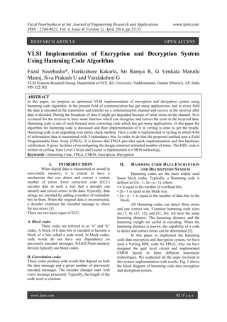Fazal Noorbasha et al Int. Journal of Engineering Research and Applications www.ijera.com
ISSN : 2248-9622, Vol. 4, Issue 4( Version 1), April 2014, pp.52-55
www.ijera.com 52 | P a g e
VLSI Implementation of Encryption and Decryption System
Using Hamming Code Algorithm
Fazal Noorbasha*, Harikishore Kakarla, Sri Ramya R, G Venkata Maruthi
Manoj, Siva Prakash U and Varalakshmi G
VLSI Systems Research Group, Department of ECE, KL University, Vaddeswaram, Guntur (District), AP, India
PIN 522 502
ABSTRACT
In this paper, we propose an optimized VLSI implementation of encryption and decryption system using
hamming code algorithm. In the present field of communication has got many applications, and in every field
the data is encoded at the transmitter and transfer on a communication channel and receive at the receiver after
data is decoded. During the broadcast of data it might get degraded because of some noise on the channel. So it
is crucial for the receiver to have some function which can recognize and correct the error in the received data.
Hamming code is one of such forward error correcting code which has got many applications. In this paper the
algorithm for hamming code is discussed and then implementation of it in verilog is done to get the results.
Hamming code is an upgrading over parity check method. Here a code is implemented in verilog in which 4-bit
of information data is transmitted with 3-redundancy bits. In order to do that the proposed method uses a Field
Programmable Gate Array (FPGA). It is known that FPGA provides quick implementation and fast hardware
verification. It gives facilities of reconfiguring the design construct unlimited number of times. The HDL code is
written in verilog, Gate Level Circuit and Layout is implemented in CMOS technology.
Keywords - Hamming Code, FPGA, CMOS, Encryption, Decryption
I. INTRODUCTION
When digital data is transmitted or stored in
nonvolatile memory, it is crucial to have a
mechanism that can detect and correct a certain
number of errors. Error correction code (ECC)
encodes data in such a way that a decoder can
identify and correct errors in the data. Typically, data
strings are encoded by adding a number of redundant
bits to them. When the original data is reconstructed,
a decoder examines the encoded message to check
for any errors [1].
There are two basic types of ECC:
A. Block codes
These codes are referred to as “n” and “k”
codes. A block of k data bits is encoded to become a
block of n bits called a code word. In block codes,
code words do not have any dependency on
previously encoded messages. NAND Flash memory
devices typically use block codes.
B. Convolution codes
These codes produce code words that depend on both
the data message and a given number of previously
encoded messages. The encoder changes state with
every message processed. Typically, the length of the
code word is constant.
II. HAMMING CODE DATA ENCRYPTION
AND DECRYPTION SYSTEM
Hamming codes are the most widely used
linear block codes. Typically, a Hamming code is
defined as (2n - 1, 2n - n - 1), where:
• n is equal to the number of overhead bits.
• 2n - 1 is equal to the block size.
• 2n - n - 1 is equal to the number of data bits in the
block.
All Hamming codes can detect three errors
and one correct one. Common hamming code sizes
are (7, 4), (15, 11), and (31, 26). All have the same
hamming distance. The hamming distance and the
hamming weight are useful in encoding. When the
hamming distance is known, the capability of a code
to detect and correct errors can be determined [2].
In this paper to implement the hamming
code data encryption and decryption system, we have
used a Verilog HDL code for FPGA. Also we have
designed the gate level circuit and implemented
CMOS layout in three different nanometer
technologies. We explained all the steps involved in
this system implementation with results. Fig. 1 shows
the block diagram of hamming code data encryption
and decryption system.
RESEARCH ARTICLE OPEN ACCESS
 