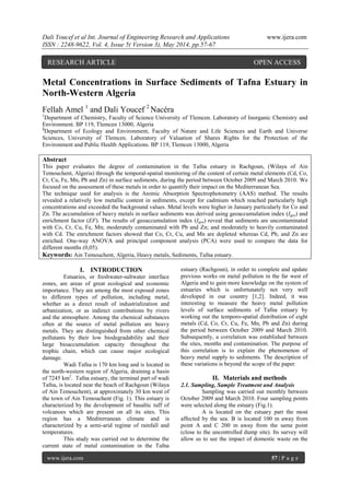 Dali Youcef et al Int. Journal of Engineering Research and Applications www.ijera.com
ISSN : 2248-9622, Vol. 4, Issue 5( Version 3), May 2014, pp.57-67
www.ijera.com 57 | P a g e
Metal Concentrations in Surface Sediments of Tafna Estuary in
North-Western Algeria
Fellah Amel 1
and Dali Youcef 2
Nacéra
1
Department of Chemistry, Faculty of Science University of Tlemcen. Laboratory of Inorganic Chemistry and
Environment. BP 119, Tlemcen 13000, Algeria
2
Department of Ecology and Environment, Faculty of Nature and Life Sciences and Earth and Universe
Sciences, University of Tlemcen. Laboratory of Valuation of Shares Rights for the Protection of the
Environment and Public Health Applications. BP 119, Tlemcen 13000, Algeria
Abstract
This paper evaluates the degree of contamination in the Tafna estuary in Rachgoun, (Wilaya of Ain
Temouchent, Algeria) through the temporal-spatial monitoring of the content of certain metal elements (Cd, Co,
Cr, Cu, Fe, Mn, Pb and Zn) in surface sediments, during the period between October 2009 and March 2010. We
focused on the assessment of these metals in order to quantify their impact on the Mediterranean Sea.
The technique used for analysis is the Atomic Absorption Spectrophotometry (AAS) method. The results
revealed a relatively low metallic content in sediments, except for cadmium which reached particularly high
concentrations and exceeded the background values. Metal levels were higher in January particularly for Co and
Zn. The accumulation of heavy metals in surface sediments was derived using geoaccumulation index (Igeo) and
enrichment factor (EF). The results of geoaccumulation index (Igeo) reveal that sediments are uncontaminated
with Co, Cr, Cu, Fe, Mn; moderately contaminated with Pb and Zn; and moderately to heavily contaminated
with Cd. The enrichment factors showed that Co, Cr, Cu, and Mn are depleted whereas Cd, Pb, and Zn are
enriched. One-way ANOVA and principal component analysis (PCA) were used to compare the data for
different months (0,05).
Keywords: Ain Temouchent, Algeria, Heavy metals, Sediments, Tafna estuary.
I. INTRODUCTION
Estuaries, or freshwater-saltwater interface
zones, are areas of great ecological and economic
importance. They are among the most exposed zones
to different types of pollution, including metal,
whether as a direct result of industrialization and
urbanization, or as indirect contributions by rivers
and the atmosphere. Among the chemical substances
often at the source of metal pollution are heavy
metals. They are distinguished from other chemical
pollutants by their low biodegradability and their
large bioaccumulation capacity throughout the
trophic chain, which can cause major ecological
damage.
Wadi Tafna is 170 km long and is located in
the north-western region of Algeria, draining a basin
of 7245 km2
. Tafna estuary, the terminal part of wadi
Tafna, is located near the beach of Rachgoun (Wilaya
of Ain Temouchent), at approximately 30 km west of
the town of Ain Temouchent (Fig. 1). This estuary is
characterized by the development of basaltic tuff of
volcanoes which are present on all its sites. This
region has a Mediterranean climate and is
characterized by a semi-arid regime of rainfall and
temperatures.
This study was carried out to determine the
current state of metal contamination in the Tafna
estuary (Rachgoun), in order to complete and update
previous works on metal pollution in the far west of
Algeria and to gain more knowledge on the system of
estuaries which is unfortunately not very well
developed in our country [1,2]. Indeed, it was
interesting to measure the heavy metal pollution
levels of surface sediments of Tafna estuary by
working out the temporo-spatial distribution of eight
metals (Cd, Co, Cr, Cu, Fe, Mn, Pb and Zn) during
the period between October 2009 and March 2010.
Subsequently, a correlation was established between
the sites, months and contamination. The purpose of
this correlation is to explain the phenomenon of
heavy metal supply to sediments. The description of
these variations is beyond the scope of the paper.
II. Materials and methods
2.1. Sampling, Sample Treatment and Analysis
Sampling was carried out monthly between
October 2009 and March 2010. Four sampling points
were selected along the estuary (Fig.1).
A is located on the estuary part the most
affected by the sea. B is located 100 m away from
point A and C 200 m away from the same point
(close to the uncontrolled dump site). Its survey will
allow us to see the impact of domestic waste on the
RESEARCH ARTICLE OPEN ACCESS
 