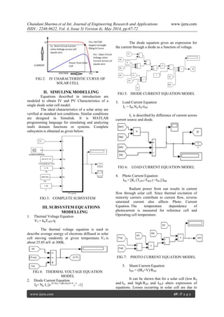 Chandani Sharma et al Int. Journal of Engineering Research and Applications www.ijera.com
ISSN : 2248-9622, Vol. 4, Issue 5( Version 4), May 2014, pp.67-72
www.ijera.com 69 | P a g e
FIG 2: IV CHARACTERISTIC CURVE OF
SOLAR CELL
II. SIMULINK MODELLING
Equations described in introduction are
modeled to obtain IV and PV Characteristics of a
single diode solar cell model.
The ideal characteristics of a solar array are
verified at standard test conditions. Similar conditions
are designed in Simulink. It is MATLAB
programming language for simulating and analyzing
multi domain functions or systems. Complete
subsystem is obtained as given below:
FIG 3: COMPLETE SUBSYSTEM
III. SUBSYSTEM EQUATIONS
MODELLING
1. Thermal Voltage Equation
VT = kBTOPT/q
The thermal voltage equation is used to
describe average energy of electrons diffused in solar
cell moving randomly at given temperature. VT is
about 25.85 mV at 300K.
FIG 4: THERMAL VOLTAGE EQUATION
MODEL
2. Diode Current Equation
Id= Np Is [e (V/Ns) + (IRs/Ns)/N V
T
C
-1]
The diode equation gives an expression for
the current through a diode as a function of voltage.
FIG 5: DIODE CURRENT EQUATION MODEL
3. Load Current Equation
IL = IPh Np-ID-ISH
IL is described by difference of current across
current source and diode.
FIG 6: LOAD CURRENT EQUATION MODEL
4. Photo Current Equation
IPh = [Ki (TOPT-TREF) +ISC] IRR
Radiant power from sun results in current
flow through solar cell. Since thermal excitation of
minority carriers contribute to current flow, reverse
saturated current also affects Photo Current
Equation. The temperature dependence of
photocurrent is measured for reference cell and
Operating cell temperature.
FIG 7: PHOTO CURRENT EQUATION MODEL
5. Shunt Current Equation
ISH = (IRS+V)/RSH
It can be shown that for a solar cell (low RS
and IS, and high RSH and ISH) alters expression of
equations. Losses occurring in solar cell are due to
 