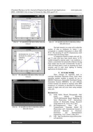 Chandani Sharma et al Int. Journal of Engineering Research and Applications www.ijera.com
ISSN : 2248-9622, Vol. 4, Issue 5( Version 4), May 2014, pp.67-72
www.ijera.com 71 | P a g e
FIG 12: IV GRAPHS FOR MULTIPLE SOLAR
CELLS
FIG 13: PV GRAPHS FOR MULTIPLE SOLAR
CELLS
FIG 14: IV SCOPE OUTPUT FOR MULTIPLE
SOLAR CELLS
FIG 15: PV SCOPE OUTPUT FOR MULTIPLE
SOLAR CELLS
The light intensity on a solar cell is called the
number of suns or Irradiance G, where 1 sun
corresponds to standard illumination at about 1000
W/m2
. The deviating IV and PV Characteristics shift
towards origin decreasing output.
A comparison related to single solar cell, 36,
and 72 solar cells have been shown above. A PV
module designed to operate under 1 sun conditions is
called a concentrator but practically reflectors having
large surface area are used. Commercially 36 and 72
solar cell based panel is used on mounting for fixed
structure used in solar street lighting or heating
applications for domestic uses.
V. FUTURE WORK
There emerges an important need to
converge distributed Maximum Power Point when
operating multiple modules in parallel for use in
MRDEG Multisource Renewable Distributed Energy
Generation Systems (MRDEG). As such different
Control Systems are desired to maintain same MPP
irrespective of variations as described by maximum
output of single solar cell even when using multiple
solar cells.
REFERENCES
[1] Tarak Salmi, Mounir Bouzguenda, Adel
Gastli, Ahmed Masmoudi
“MATLAB/Simulink Based Modelling Of
Solar Photovoltaic Cell”, International
Journal of Renewable Energy Research
Tarak Salmi Et Al., Vol.2, No.2, 2012.
[2] Dr.P.Sangameswar Raju, Mr. G.
Venkateswarlu, “Simscape Model Of
Photovoltaic cell”, International Journal of
Advanced Research in Electrical,
Electronics and Instrumentation
Engineering, Vol. 2, Issue 5, May 2013.
[3] URL http://pveducation.org/pvcdrom/solar-
cell-operation.
 