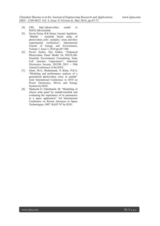 Chandani Sharma et al Int. Journal of Engineering Research and Applications www.ijera.com
ISSN : 2248-9622, Vol. 4, Issue 5( Version 4), May 2014, pp.67-72
www.ijera.com 72 | P a g e
[4] URL http://photovoltaic model in
MATLAB/simulink.
[5] Savita Nema, R.K.Nema, Gayatri Agnihotri,
“Matlab / simulink based study of
photovoltaic cells / modules / array and their
experimental verification”, International
Journal of Energy and Environment,
Volume 1, Issue 3, 2010 pp.487-500.
[6] Pavels Suskis, Ilya Galkin, “Enhanced
Photovoltaic Panel Model for MATLAB-
Simulink Environment Considering Solar
Cell Junction Capacitance”, Industrial
Electronics Society, IECON 2013 - 39th
Annual Conference of the IEEE.
[7] Islam, M.A, Mohammad, N. Khan, P.K.S,
“Modeling and performance analysis of a
generalized photovoltaic array in matlab”
Joint International Conference in 2010 on
Power Electronics, Drives and Energy
Systems by IEEE.
[8] Shekoofa O, Taherbaneh, M, “Modelling of
silicon solar panel by matlab/simulink and
evaluating the importance of its parameters
in a space application” 3rd International
Conference on Recent Advances in Space
Technologies, 2007. RAST '07 by IEEE.
 