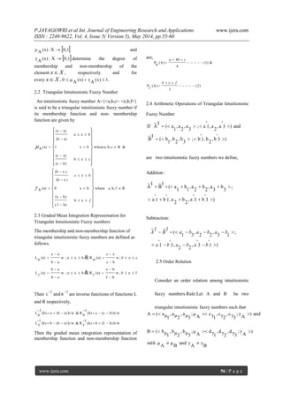 P.JAYAGOWRI et al Int. Journal of Engineering Research and Applications www.ijera.com
ISSN : 2248-9622, Vol. 4, Issue 5( Version 5), May 2014, pp.55-60
www.ijera.com 56 | P a g e
 0,1X:(x)Aμ  and
 0,1X:(x)Aγ  determine the degree of
membership and non-membership of the
element Xx , respectively and for
every Xx , 1.(x)Aγ(x)Aμ0 
2.2 Triangular Intuitionistic Fuzzy Number
An intuitionistic fuzzy number A={<a,b,c> <e,b,f>}
is said to be a triangular intuitionistic fuzzy number if
its membership function and non- membership
function are given by
&Rcb,a,where
cxb
b)(c
x)(c
bx1
bxa
a)(b
a)(x
(x)A 

























Rfb,e,where
xb
b)f(
b)(x
bx0
bx
)e(b
)x(b
(x)A 
























f
e

2.3 Graded Mean Integration Representation for
Triangular Intuitionistic Fuzzy numbers
The membership and non-membership function of
triangular intuitionistic fuzzy numbers are defined as
follows.
fx;w
bf
bx
(x)Rbxe;w
eb
xb
(x)L
cx;w
bc
xc
(x)Rbxa;w
ab
ax
(x)μL
&
&














b
b


Then
1
R
1
L and

are inverse functions of functions L
and R respectively,
h/wb)(fb(h)
1
γR&h/we)(bb(h)
1
γL
h/wb)(cc(h)
1
μR&h/wa)(ba(h)
1
μL








Then the graded mean integration representation of
membership function and non-membership function
are,
&)1(
6
4
(A)μP 


cba
)2(
3
(A)P 


feb

2.4 Arithmetic Operations of Triangular Intuitionistic
Fuzzy Number
)3
'
b,
2
b,1
'
b;
3
b,
2
b,
1
b(
I
B
~
and)3
'
a,
2
a,1
'
a;
3
a,
2
a,
1
a(
I
A
~
If


are two intuitionistic fuzzy numbers we define,
Addition :
)3
'
b3
'
a,
2
b
2
a,1
'
b1
'
a
;
3
b
3
a,
2
b
2
a,
1
b
1
a(
I
B
~I
A
~


Subtraction:
)1
'
3
'
,
22
,3
'
1
'
;
13
,
22
,
31
(
~~


bababa
bababa
I
B
I
A
2.5 Order Relation
Consider an order relation among intuitionistic
fuzzy numbers.Rule:Let A and B be two
triangular intuitionistic fuzzy numbers such that
and)
A
γ;
3γc,
2γc,
1γc
A
μ;
3μa,
2μa,
1μa(A 
B
γ
A
γand
B
μ
A
μwith
)
A
γ;
3γd,
2γd,
1γd
A
μ;
3μb,
2μb,
1μb(B


 