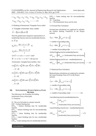 P.JAYAGOWRI et al Int. Journal of Engineering Research and Applications www.ijera.com
ISSN : 2248-9622, Vol. 4, Issue 5( Version 5), May 2014, pp.55-60
www.ijera.com 57 | P a g e
(3)
3γd
3γc;
3μb
3μa3.
2γd
2γc;
μ2
b
2μa2.
1γd
1γc;
1μb
1μa1.


2.6 Ranking of Intuitionstic Triangular Fuzzy umber
    fb,e,;cb,a,
'
A
~
numberfuzzysticintuitioniTriangularA

Then the graded mean integration representation of
membership function and non-membership function
of A
~
are
.B
~
A
~
)B
~
(
β
γP)A
~
(
β
γPand)B
~
(
α
μP)A
~
(
α
μ(iii)
.B
~
A
~
)B
~
(
β
γP)A
~
(
β
γPand)B
~
(
α
μP)A
~
(
α
μ(ii)
.B
~
A
~
)B
~
(
β
γP)A
~
(
β
γPand)B
~
(
α
μP)A
~
(
α
μP(i)
thennumbersfuzzytriangularsticIntuitioni
twoanybe)fb,,ecb,,a(B
~
)andfb,e,cb,a,(A
~
Let
3
2fbf)-e(2β
)A
~
(γP
&
3
2bcc)α(a
)A
~
(μP












III. INTUITIONISTIC FUZZY CRITICAL PATH
METHOD
The following is the Procedure for finding
intuitionistic fuzzy critical path.
3.1 Notations
N= The set of all nodes in a project network.
EST = Earliest Starting time
EFTµij = Earliest finishing time for membership
function
EFTγij = Earliest finishing time for non-membership
function
LFTµij = Latest finishing time for membership
function
LFTγij = Latest finishing time for non- membership
function
LSTµij = Latest starting time for membership function
LSTγij = Latest starting time for non-membership
function
TF = Total float
Tij = The Intuitionistic fuzzy activity time
3.2 Forward Pass Calculation
Forward pass calculations are employed to calculate
the Earliest Starting Time(EST) in the Project
network
 
 
(4)nodesprecedingofnumberi
,jiγt)(
iγ
E
i
MinjγE
nodesprecedingofnumberi
,jiμt)(
iμ
E
i
MaxjμE




 
  )5(timeactivityFuzzysticIntuitioni)(
jiγ
EST
jiγ
EFT
functionmembershipnonfortimeFinishingEarliest
timeactivityFuzzysticIntuitioni)(
jiμ
EST
jiμ
EFT
functionmembershipfortimeFinishingEarliest



3.3 Backward Pass Calculation
Backward pass calculations are employed to calculate
the Latest Finishing Time (LFT) in the Project
network
 
 
)6(nodessucceedingofnumber
,)(
nodessucceedingofnumber
,)(




j
jitiLiMaxjL
j
jitjLjMiniL


)7(
timeactivityFuzzysticIntuitioni
)(
jiγ
LFT
jiγ
LST
functionmembershipnonfortimeFinishingLatest
timeactivityFuzzysticIntuitioni
)(
jiμ
LFT
jiμ
LST
functionmembershipfortimeStartingLatest






















 
