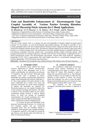 Dheeraj Bhardwaj et al Int. Journal of Engineering Research and Applications www.ijera.com
ISSN : 2248-9622, Vol. 4, Issue 5( Version 6), May 2014, pp.55-61
www.ijera.com 55 | P a g e
Gain and Bandwidth Enhancement of Electromagnetic Gap-
Coupled Assembly of Various Patches Forming Rhombus
Shaped Microstrip Patch Antenna for C-Band Applications
D. Bhardwaj1
, O. P. Sharma2
, C. K. Dubey3
, B.V. Singh4
, and K. Sharma5
1
(Department of Applied Physics, Birla Institute of Technology, Mesra, Jaipur Campus, India)
2
(Department of Electronics and Communication, Poornima College of Engineering, Jaipur, India)
3,4
(M. Tech., IV Semester, Department of Electronics and Comm., Poornima College of Eng., Jaipur, India)
5
(Department of Physics, Swami Keshvanand Institute of Technology, Jaipur, India)
ABSTRACT
The aim of this research work is to enhance the gain and bandwidth of rhombus shaped microstrip patch
antenna. For this purpose, we used electromagnetic gap-coupled technique. We design an assembly of one
central rectangular patch with four triangular patches forming rhombus shaped microstrip patch antenna. We
used IE3D simulation software for this work. The dielectric substrate material of the antenna is glass epoxy FR4
having εr=4. 4 and loss tangent 0.025. The performance of the final modified antenna is compared with that of a
conventional rectangular microstrip antenna and a conventional rhombus shaped microstrip antenna. The
designed antenna has two resonant frequencies 5.80 GHz and 6.29 GHz. So this antenna is applicable for the C
band communication system. This electromagnetic gap-coupled antenna offers much improved impedance
bandwidth 25.71%. This is approximately four times higher than that in a conventional rectangular patch
antenna (Bandwidth= 6.70%) having the same dimensions.
Keywords – Broadband, Electromagnetic Gap coupled technique, FR4 substrate, Gain, Resonant frequency
I. INTRODUCTION
The microstrip patch antenna has found
extensive applications in wireless communication
systems owing to their advantages such as low
profile, conformability, low fabrication cost and ease
of integration with feed network. Microstrip patch
antennas come with a drawback of narrow
bandwidth, but wireless communication applications
require broad bandwidth and relatively high gain [1-
2]. The serious problem with patch antenna is their
narrow bandwidth due to surface wave losses and
large size of the patch. As a result, various techniques
to enhance the bandwidth are proposed [3].
Microstrip antennas are very popular nowadays due
to their unbeaten advantage and qualities. The shape
of antenna varies according to their use, the work is
continuously getting occurred to achieve faithful
factors, by small size antenna for broadband
communication [4]. Several techniques have been
used to enhance the bandwidth by interpolating
surface modification in patch configuration [5].
To increase the gain and bandwidth of the
proposed microstrip patch antenna it is divided into
five triangular patches and one centralized
rectangular patch. Now the modified antenna is
radiated by electromagnetic gap coupling technique.
A comparative analysis is also made by varying the
gap between each divided patch and observing its
effect on antenna performance.
II. ANTENNA DESIGN
We considered a single layer conventional
microstrip patch antenna. Dimension for this
conventional patch were taken as Length L=40mm
and Width W= 64mm. FR4 substrate is used to
design this conventional patch by us. The dielectric
constant of FR4 is 4.4, loss tangent is 0.025 and The
thickness of FR4 substrate is 1.6mm. The coaxial
probe feed technique was used to excite the patch.
Design and simulation process were carried out using
IE3D simulation software 2007 version 12.30.
The geometry of the conventional
rectangular microstrip patch antenna is depicted in
figure 1.
Figure 1: Geometry of Conventional Rectangular
Patch Microstrip Antenna
RESEARCH ARTICLE OPEN ACCESS
 