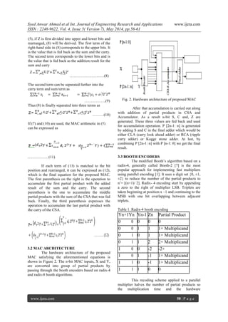 Syed Anwar Ahmed et al Int. Journal of Engineering Research and Applications www.ijera.com
ISSN : 2248-9622, Vol. 4, Issue 5( Version 7), May 2014, pp.56-61
www.ijera.com 58 | P a g e
(5), if Z is first divided into upper and lower bits and
rearranged, (8) will be derived. The first term of the
right-hand side in (8) corresponds to the upper bits. It
is the value that is fed back as the sum and the carry.
The second term corresponds to the lower bits and is
the value that is fed back as the addition result for the
sum and carry
………………………(8)
The second term can be separated further into the
carry term and sum term as
……………..(9)
Thus (8) is finally separated into three terms as
………(10)
If (7) and (10) are used, the MAC arithmetic in (5)
can be expressed as
….………… (11)
If each term of (11) is matched to the bit
position and rearranged, it can be expressed as (12),
which is the final equation for the proposed MAC.
The first parenthesis on the right is the operation to
accumulate the first partial product with the added
result of the sum and the carry. The second
parenthesis is the one to accumulate the middle
partial products with the sum of the CSA that was fed
back. Finally, the third parenthesis expresses the
operation to accumulate the last partial product with
the carry of the CSA.
3.2 MAC ARCHITECTURE
The hardware architecture of the proposed
MAC satisfying the aforementioned equations is
shown in Figure 2. The n-bit MAC inputs, X and Y,
are converted into group of partial products by
passing through the booth encoders based on radix-4
and radix-8 booth algorithms.
Fig. 2. Hardware architecture of proposed MAC
After that accumulation is carried out along
with addition of partial products in CSA and
Accumulator. As a result n-bit S, C and, Z are
generated. These three values are fed back and used
for accumulation operation. P [2n-1: n] is generated
by adding S and C in the final adder which would be
either CLA (carry look ahead adder) or RCA (ripple
carry adder) or Kogge stone adder. At last, by
combining P [2n-1: n] with P [n-1: 0] we get the final
result.
3.3 BOOTH ENCODERS
The modified Booth’s algorithm based on a
radix-4, generally called Booth-2 [7] is the most
popular approach for implementing fast multipliers
using parallel encoding [1]. It uses a digit set {0, ±1,
±2} to reduce the number of the partial products to
n’= [(n+1)/ 2]. Radix- 4 encoding start by appending
a zero to the right of multiplier LSB. Triplets are
taken beginning at position x –1 and continuing to the
MSB with one bit overlapping between adjacent
triplets.
Table 1. Radix-4 booth encoding
Yn+1Yn Yn-1 Zn Partial Product
0 0 0 0 0
0 0 1 1 1× Multiplicand
0 1 0 1 1× Multiplicand
0 1 1 2 2× Multiplicand
1 0 0 -2 -2×
1 0 1 -1 1× Multiplicand
1 1 0 -1 1× Multiplicand
1 1 1 0 0
This recoding scheme applied to a parallel
multiplier halves the number of partial products so
the multiplication time and the hardware
 