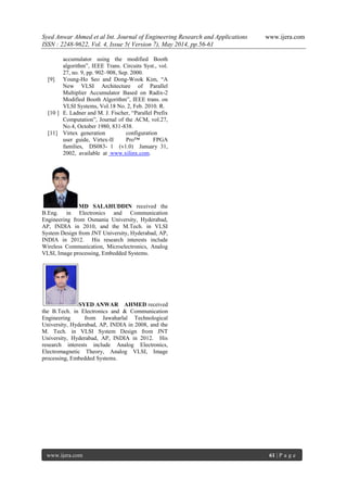 Syed Anwar Ahmed et al Int. Journal of Engineering Research and Applications www.ijera.com
ISSN : 2248-9622, Vol. 4, Issue 5( Version 7), May 2014, pp.56-61
www.ijera.com 61 | P a g e
accumulator using the modified Booth
algorithm”, IEEE Trans. Circuits Syst., vol.
27, no. 9, pp. 902–908, Sep. 2000.
[9] Young-Ho Seo and Dong-Wook Kim, “A
New VLSI Architecture of Parallel
Multiplier Accumulator Based on Radix-2
Modified Booth Algorithm”, IEEE trans. on
VLSI Systems, Vol.18 No. 2, Feb. 2010. R.
[10 ] E. Ladner and M. J. Fischer, “Parallel Prefix
Computation”, Journal of the ACM, vol.27,
No.4, October 1980, 831-838.
[11] Virtex generation configuration
user guide, Virtex-II Pro™ FPGA
families, DS083- 1 (v1.0) January 31,
2002, available at www.xilinx.com.
MD SALAHUDDIN received the
B.Eng. in Electronics and Communication
Engineering from Osmania University, Hyderabad,
AP, INDIA in 2010, and the M.Tech. in VLSI
System Design from JNT University, Hyderabad, AP,
INDIA in 2012. His research interests include
Wireless Communication, Microelectronics, Analog
VLSI, Image processing, Embedded Systems.
SYED ANWAR AHMED received
the B.Tech. in Electronics and & Communication
Engineering from Jawaharlal Technological
University, Hyderabad, AP, INDIA in 2008, and the
M. Tech. in VLSI System Design from JNT
University, Hyderabad, AP, INDIA in 2012. His
research interests include Analog Electronics,
Electromagnetic Theory, Analog VLSI, Image
processing, Embedded Systems.
 