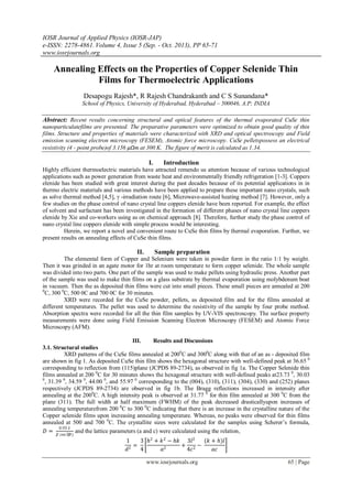 IOSR Journal of Applied Physics (IOSR-JAP)
e-ISSN: 2278-4861. Volume 4, Issue 5 (Sep. - Oct. 2013), PP 65-71
www.iosrjournals.org
www.iosrjournals.org 65 | Page
Annealing Effects on the Properties of Copper Selenide Thin
Films for Thermoelectric Applications
Desapogu Rajesh*, R Rajesh Chandrakanth and C S Sunandana*
School of Physics, University of Hyderabad, Hyderabad – 500046, A.P; INDIA
Abstract: Recent results concerning structural and optical features of the thermal evaporated CuSe thin
nanoparticulatefilms are presented. The preparative parameters were optimized to obtain good quality of thin
films. Structure and properties of materials were characterized with XRD and optical spectroscopy and Field
emission scanning electron microscopy (FESEM), Atomic force microscopy. CuSe pelletspossess an electrical
resistivity (4 - point probe)of 3.156 μΩm at 300 K. The figure of merit is calculated as 1.34.
I. Introduction
Highly efficient thermoelectric materials have attracted remendo us attention because of various technological
applications such as power generation from waste heat and environmentally friendly refrigeration [1-3]. Coppers
elenide has been studied with great interest during the past decades because of its potential applications in in
thermo electric materials and various methods have been applied to prepare these important nano crystals, such
as solve thermal method [4,5], γ -irradiation route [6], Microwave-assisted heating method [7]. However, only a
few studies on the phase control of nano crystal line coppers elenide have been reported. For example, the effect
of solvent and surfactant has been investigated in the formation of different phases of nano crystal line coppers
elenide by Xie and co-workers using as on chemical approach [8]. Therefore, further study the phase control of
nano crystal line coppers elenide with simple process would be interesting.
Herein, we report a novel and convenient route to CuSe thin films by thermal evaporation. Further, we
present results on annealing effects of CuSe thin films.
II. Sample preparation
The elemental form of Copper and Selenium were taken in powder form in the ratio 1:1 by weight.
Then it was grinded in an agate motor for 1hr at room temperature to form copper selenide. The whole sample
was divided into two parts. One part of the sample was used to make pellets using hydraulic press. Another part
of the sample was used to make thin films on a glass substrate by thermal evaporation using molybdenum boat
in vacuum. Then the as deposited thin films were cut into small pieces. These small pieces are annealed at 200
0
C, 300 0
C, 500 0C and 700 0C for 30 minutes.
XRD were recorded for the CuSe powder, pellets, as deposited film and for the films annealed at
different temperatures. The pellet was used to determine the resistivity of the sample by four probe method.
Absorption spectra were recorded for all the thin film samples by UV-VIS spectroscopy. The surface property
measurements were done using Field Emission Scanning Electron Microscopy (FESEM) and Atomic Force
Microscopy (AFM).
III. Results and Discussions
3.1. Structural studies
XRD patterns of the CuSe films annealed at 2000
C and 3000
C along with that of an as - deposited film
are shown in fig 1. As deposited CuSe thin film shows the hexagonal structure with well-defined peak at 36.65 0
corresponding to reflection from (115)plane (JCPDS 89-2734), as observed in fig 1a. The Copper Selenide thin
films annealed at 200 0
C for 30 minutes shows the hexagonal structure with well-defined peaks at23.73 0
, 30.03
0
, 31.39 0
, 34.59 0
, 44.00 0
, and 55.97 0
corresponding to the (004), (310), (311), (304), (330) and (252) planes
respectively (JCPDS 89-2734) are observed in fig 1b. The Bragg reflections increased in intensity after
annealing at the 2000
C. A high intensity peak is observed at 31.77 0
for thin film annealed at 300 0
C from the
plane (311). The full width at half maximum (FWHM) of the peak decreased drasticallyupon increases of
annealing temperaturefrom 200 0
C to 300 0
C indicating that there is an increase in the crystalline nature of the
Copper selenide films upon increasing annealing temperature. Whereas, no peaks were observed for thin films
annealed at 500 and 700 0
C. The crystallite sizes were calculated for the samples using Scherer’s formula,
𝐷 =
0.93 𝜆
𝛽 cos ⁡(𝜃)
and the lattice parameters (a and c) were calculated using the relation,
1
𝑑2
=
3
4
ℎ2
+ 𝑘2
− ℎ𝑘
𝑎2
+
3𝑙2
4𝑐2
−
(𝑘 + ℎ)𝑙
𝑎𝑐
 