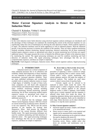 Chaitali S. Kalaskar Int. Journal of Engineering Research and Applications www.ijera.com 
ISSN : 2248-9622, Vol. 4, Issue 6( Version 1), June 2014, pp.58-61 
www.ijera.com 58 | P a g e 
Motor Current Signature Analysis to Detect the Fault in Induction Motor Chaitali S. Kalaskar, Vitthal J. Gond *(Department of E&TC, Pune Univesity) *(Department of E&TC, Pune Univesity) Abstract In this work induction motor faults detection using electrical signature analysis techniques are introduced, and the advantage of these techniques are explained. By monitoring the current of the electrical machines we can significantly reduce the costs of maintenance by allowing the early detection of faults, which could be expensive to repair. The induction machines used for home appliances as well as industrial purpose. With the industrial growth, it has become necessary to monitor the condition of the machine. There are many condition monitoring methods including vibration monitoring, thermal monitoring, chemical monitoring, but all these monitoring method require expensive sensors or specialized tools where as current monitoring out of all does not require additional sensors. This paper presents the review of identify the different types of faults in the induction motor by monitoring the current. The signal processing techniques are used for condition monitoring and fault detection of induction motor. The signal processing techniques have advantages that this are not computationally expensive, and these are simple to implement. Keywords: Fault diagnosis techniques, Induction motor, Motor current signature analysis, Signal processing techniques. 
I. INTRODUCTION 
Induction motors are a critical component of many industrial processes due to its robustness and reliability. Online fault diagnostics of these machines are very important to ensure safe operation, timely maintenance, increased operation reliability. There are many published techniques and commercially available tools to monitor induction motors to insure a high degree of reliability. In spite of these tools, many companies are still faced with unexpected system failures and reduced motor lifetime. There are many condition monitoring methods including vibration monitoring, thermal monitoring, chemical monitoring, but all these monitoring method require expensive sensors or specialized tools where as current monitoring out of all does not require additional sensors.[1] It is observed that the technique called „Motor Current Signature Analysis‟ (MCSA) is based on current monitoring of induction motor, therefore it is not very expensive. The MCSA uses the current spectrum of the machine for locating fault frequencies. When fault present, the frequency spectrum of the current becomes different from healthy motor. The signal processing techniques are used for condition monitoring and fault detection of induction motor . The signal processing techniques have advantages that this are not computationally expensive, and these are simple to implement. 
II. ELECTRICAL SIGNATURE ANALYSIS 
Electrical Signature Analysis is the procedure of capturing a motor‟s current & voltage signals and analyzing them to detect various faults. Current park‟s vector, current monitoring, and current signature analysis, fall under the category of electrical analysis. This method are used stator current to detect various kind of machine faults. Currents signals can be selected to be analyzed to detect faults inside the motor. The selected signal is called a diagnosis media, and the output of the analysis applied to the selected diagnosis media is called a signature. Each healthy motor gives a certain signature and this signature is affected when faults exist inside the motor. By comparing signatures during motor operation with its original healthy signature, faults can be identified at early stage. Hence decisions can be taken whether to continue or to stop the motor operation. 2.1 Why Current signature analysis ? 
 Electrical signals are easier, simpler, and cheaper to be measured and stored. 
 Direct access to motor itself is not required and signals can be measured from control panels. 
 Online fault monitoring can be achieved without the need to shutdown the motor.[2] 
 Faults can be identified at an early stage before becoming severe. Hence, sudden motor shut down are avoided, and maintenance cost is reduced. 
RESEARCH ARTICLE OPEN ACCESS  