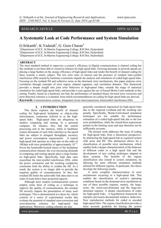 G. Srikanth et al Int. Journal of Engineering Research and Applications www.ijera.com 
ISSN : 2248-9622, Vol. 4, Issue 6( Version 2), June 2014, pp.62-68 
www.ijera.com 62 | P a g e 
A Systematic Look at Code Performance and System Simulation G.Srikanth1, K.Yadaiah2, G. Guru Charan3 1(Department of ECE, St.Martins Engineering College, R.R Dist, Hyderabad) 2(Department of ECE, St.Martins Engineering College, R.R Dist, Hyderabad) 3(Department of ECE, St.Martins Engineering College, R.R Dist, Hyderabad) ABSTRACT The most standard method in improvise a system’s efficiency in Digital communication is channel coding but this methods is not been able to extend its features for high speed links. Growing demands in network speeds are placing a large burden on the energy efficiency of high-speed links and render the benefit of channel coding for these systems a timely subject. The low error rates of interest and the presence of residual inter-symbol interference (ISI) caused by hardware constraints impede the analysis and simulation of coded high-speed links. Focusing on the residual ISI and collective noise as the dominant error mechanisms, this paper analyzes error correlation through concepts of error region, channel signature, and correlation distance. This framework provides a deeper insight into joint error behaviors in high-speed links, extends the range of statistical simulation for coded high-speed links, and provides a case against the use of biased Monte Carlo methods in this setting. Finally, based on a hardware test bed, the performance of standard binary forward error correction and error detection schemes is evaluated, from which recommendations on coding for high-speed links are derived. 
Keywords: Communication systems, Integrated circuit interconnections, Intersymbol interference (ISI). 
I. 1 INTRODUCTION 
This thesis explores the benefit of channel coding for high-speed backplane or chip-to-chip interconnects, commonly referred to as the high- speed links. High-speed links are ubiquitous in modern computing and routing. In a personal computer, for instance, they link the central processing unit to the memory, while in backbone routers thousands of such links interface to the-speed links are subject to stringent throughput, accuracy and power consumption requirements. A typical high-speed link operates at a data rate on the order of 10Gbps with error probability of approximately 10-15. Given the bandwidth-limited nature of the backplane communication channel, the ever-increasing demands in computing and routing speeds place a large burden on high-speed links. Specifically, high data rates exacerbate the inter-symbol interference (ISI), while the power constraints and the resulting complexity constraints limit the ability to combat the ISI. As a result, the system is no longer able to provide the required quality of communication. In fact, this residual ISI limits the achievable link data rates to an order of scale below their projected capacity. Although most modern communication systems employ some form of coding as a technique to improve the quality of communication, the residual ISI severely impairs the presentation of many such techniques. This is demonstrated in a thesis by, which consists of a series of experimental results that evaluate the potential of standard error-correction and error-detection schemes for high-speed link applications. Moreover, coding schemes are also 
generally considered impractical for high-speed links due to the required overhead and the resulting rate penalty. Specifically, Monte-Carlo-based simulation techniques are not suitable for performance estimation of a coded high-speed link due to the low error probabilities, while the closed-form expressions pertain to the limiting cases and may therefore not be sufficiently accurate. The present work addresses the issue of coding for high-speed links from a theoretical perspective, by abstracting the high-speed link as a general system with noise and ISI. This abstraction allows for a classification of possible error mechanisms, which enables both a deeper characterization of the behavior of different codes in a high speed link and the development of new coding techniques adapted to these systems. The benefits of the regime classification also extend to system simulation, by allowing for more efficient simulation methods tailored for different regimes. In particular, this thesis develops the following results: 
A more complete characterization of error mechanisms occurring in a high-speed link. This enables the classification of system’s operating conditions based on the dominant error mechanism as one of three possible regimes, namely, the large- noise, the worst-case-dominant and the large-set- dominant regimes. A deeper classification of codes for high-speed links. A hypothetical framework for interpret previously-documented tentative behaviors. New reproduction methods for coded or encoded high-speed links. The regime classification provides a more accurate guideline for biasing the system 
RESEARCH ARTICLE OPEN ACCESS  