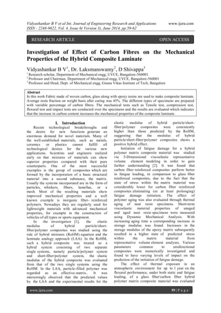 Vidyashankar B V et al Int. Journal of Engineering Research and Applications www.ijera.com 
ISSN : 2248-9622, Vol. 4, Issue 6( Version 3), June 2014, pp.59-62 
www.ijera.com 59 | P a g e 
Investigation of Effect of Carbon Fibres on the Mechanical Properties of the Hybrid Composite Laminate Vidyashankar B V1, Dr. Laksmanswamy2, D Shivappa3 1 Research scholar, Department of Mechanical engg, UVCE, Bangalore-560001 2 Professor and Chairman, Department of Mechanical engg, UVCE, Bangalore-560001 3 Professor and Head, Dept. of Mechanical engg, Gnana Vikas Institute of Tech, Bangalore Abstract In this work Fabric made of woven carbon, glass along with epoxy resins are used to make composite laminate. Average resin fraction on weight basis after curing was 45%. The different types of specimens are prepared with variable percentage of carbon fibres. The mechanical tests such as Tensile test, compression test, flexural test and impact tests are conducted over the specimens and the results are evaluated which indicates that the increase in carbon content increases the mechanical properties of the composite laminate. 
I. Introduction 
Recent technological breakthroughs and the desire for new functions generate an enormous demand for novel materials. Many of the well-established materials, such as metals, ceramics or plastics cannot fulfill all technological desires for the various new applications. Scientists and engineers realized early on that mixtures of materials can show superior properties compared with their pure counterparts. One of the most successful examples is the group of composites which are formed by the incorporation of a basic structural material into a second substance, the matrix. Usually the systems incorporated are in the form of particles, whiskers, fibers, lamellae, or a mesh. Most of the resulting materials show improved mechanical properties and a well known example is inorganic fiber- reinforced polymers. Nowadays they are regularly used for lightweight materials with advanced mechanical properties, for example in the construction of vehicles of all types or sports equipment. 
In the investigation [1], the elastic modulus of hybrid particle/short- fiber/polymer composites was studied using the rule of hybrid mixtures (RoHM) equation and the laminate analogy approach (LAA). In the RoHM, such a hybrid composite was treated as a hybrid system consisting of two separate single systems, namely particle/polymer system and short-fiber/polymer system, the elastic modulus of the hybrid composite was evaluated from that of the two single systems using the RoHM. In the LAA, particle-filled polymer was regarded as an effective-matrix.. It was interestingly observed that the predicted values by the LAA and the experimental results for the elastic modulus of hybrid particle/short- fiber/polymer composites were consistently higher than those predicted by the RoHM, suggesting that the modulus of hybrid particle/short-fiber/polymer composites shows a positive hybrid effect. Initiation of fatigue damage for a hybrid polymer matrix composite material was studied via 3-Dimensional viscoelastic representative volume element modeling in order to gain further understanding [2]. It was found that carbon fiber reinforced composites perform better in fatigue loading, in comparison to glass fiber reinforced composites, due to the fact that the state of stress within the matrix material was considerably lower for carbon fiber reinforced composites eliminating (or at least prolonging) fatigue damage initiation. The effect of polymer aging was also evaluated through thermal aging of neat resin specimens. Short-term viscoelastic material properties of unaged and aged neat resin specimens were measured using Dynamic Mechanical Analysis. With increasing aging time a corresponding increase in storage modulus was found. Increases in the storage modulus of the epoxy matrix subsequently resulted in a higher state of predicted stress within the matrix material from representative volume element analyses. Various parameters common to unidirectional composites were numerically investigated and found to have varying levels of impact on the prediction of the initiation of fatigue damage. 
The effect of thermal exposure in an atmospheric environment for up to 1 year on the flexural performance, under both static and fatigue loading, of a glass fiber/carbon fiber hybrid polymer matrix composite material was evaluated 
RESEARCH ARTICLE OPEN ACCESS  