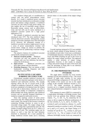 Vinayaka B.C Int. Journal of Engineering Research and Applications www.ijera.com 
ISSN : 2248-9622, Vol. 4, Issue 6( Version 5), June 2014, pp.50-55 
www.ijera.com 51 | P a g e 
For a medium voltage grid, it is troublesome to connect only one power semiconductor switch directly. As a result, a multilevel power converter structure has been introduced as an alternative in high power and medium voltage situations. A multilevel converter not only achieves high power ratings, but also enables the use of renewable energy sources. Renewable energy sources such as photovoltaic, wind, and fuel cells can be easily interfaced to a multilevel converter system for a high power application [1-3]. The concept of multilevel converters has been introduced since 1975. The term multilevel began with the three-level converter. Subsequently, several multilevel converter topologies have been developed [6-13]. However, the elementary concept of a multilevel converter to achieve higher power is to use a series of power semiconductor switches with several lower voltage dc sources to perform the power conversion by synthesizing a staircase voltage waveform. The attractive features of a multilevel converter can be briefly summarized as follows. 
 Staircase waveform quality: Multilevel converters not only can generate the output voltages with very low distortion, but also can reduce the dv/dt stresses. 
 Input current: Multilevel converters can draw input current with low distortion. 
 Switching frequency: They can operate at both fundamental switching frequency and high switching frequency PWM. 
III. FIVE LEVEL CASCADED 
H-BRIDGE MLI STRUCTURE Conventional cascaded multilevel inverters are one of the most important topologies in the family of multilevel and multi-pulse inverters. The cascade topology allows the use of several levels of DC voltages to synthesize a desired AC voltage. The DC levels are considered to be identical since all of them are fuel cells or photovoltaics, batteries, etc. [20]. It requires least number of components compared to diode-clamped and flying capacitors type multilevel inverters and no specially designed transformer is needed as compared to multi pulse inverter. 
Since this topology consist of series power conversion cells, the voltage and power level may be easily scaled. The concept of this inverter is based on connecting H-bridge inverters in series to get a sinusoidal voltage output. The output voltage is the sum of the voltage that is generated by each cell. The number of output voltage levels are 2n+1, where n is the number of cells. The switching angles can be chosen in such a way that the total harmonic distortion is minimized. An n level cascaded H- bridge multilevel inverter needs 2(n-1) switching devices where n is the number of the output voltage level. Fig.1 Five level CHB inverter Cascade topology proposed in [21] uses multiple dc levels, which instead of being identical in value are multiples of each other. It also uses a combination of fundamental frequency switching for some of the levels and PWM switching for part of the levels to achieve the output voltage waveform. This approach enables a wider diversity of output voltage magnitudes; however, it also results in unequal voltage and current ratings for each of the levels and loses the advantage of being able to use identical, modular units for each level. 
IV. THE PROPOSED MULTILEVEL INVERTER 
The single phase cascaded five level inverter topology [22] has been proposed in Fig.1 .The circuit consists of eight main switches in two series connected H-bridge configuration S1~S4, and S5~S8. The number of dc sources are two so the output voltage of the cascaded multilevel inverter is Vo= V1+V2. The output waveforms of multilevel inverters are in a stepped waveform therefore they have reduced harmonics compared to a square wave inverter. 
Each separate dc source (SDCS) is connected to a single-phase full-bridge, or H-bridge inverter. Each inverter level can generate three different voltage outputs, +Vdc, 0, and –Vdc by connecting the dc source to the ac output by different combinations of the four switches, S1, S2, S3, and S4. To obtain +Vdc, switches S1 and S2 are turned on, whereas –Vdc can be obtained by turning on switches S3 and S4. By turning on S1 and S2 or S3 and S4, the output voltage is 0. Similarly S5 and S6 for +Vdc, switches S7 and S8are turned on for –Vdc. The ac outputs of each of the different full-bridge inverter levels are connected in  