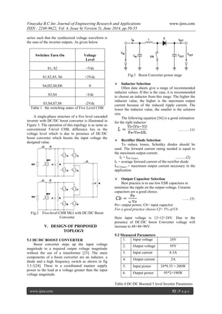 Vinayaka B.C Int. Journal of Engineering Research and Applications www.ijera.com 
ISSN : 2248-9622, Vol. 4, Issue 6( Version 5), June 2014, pp.50-55 
www.ijera.com 52 | P a g e 
series such that the synthesized voltage waveform is 
the sum of the inverter outputs. As given below 
Switches Turn On 
Voltage 
Level 
S1, S2 
+Vdc 
S1,S2,S5, S6 
+2Vdc 
S4,D2,S8,D6 
0 
S3,S4 
-Vdc 
S3,S4,S7,S8 
-2Vdc 
Table 1 the switching states of Five Level CHB 
A single-phase structure of a five level cascaded 
inverter with DC/DC boost converter is illustrated in 
Figure 3. The operation of this topology is as same as 
conventional 5-level CHB, difference lies in the 
voltage level which is due to presence of DC/DC 
boost converter which boosts the input voltage the 
designed value. 
Fig.2 Five-level CHB MLI with DC/DC Boost 
Converter 
V. DESIGN OF PROPOSED 
TOPLOGY 
5.1 DC/DC BOOST CONVERTER 
Boost converter steps up the input voltage 
magnitude to a required output voltage magnitude 
without the use of a transformer [23]. The main 
components of a boost converter are an inductor, a 
diode and a high frequency switch as shown in fig 
3.3.1[24]. These in a coordinated manner supply 
power to the load at a voltage greater than the input 
voltage magnitude. 
Fig.3 Boost Converter power stage 
 Inductor Selection 
Often data sheets give a range of recommended 
inductor values. If this is the case, it is recommended 
to choose an inductor from this range. The higher the 
inductor value, the higher is the maximum output 
current because of the reduced ripple current. The 
lower the inductor value, the smaller is the solution 
size. 
The following equation [36] is a good estimation 
for the right inductor: 
……… (1) 
 Rectifier Diode Selection 
To reduce losses, Schottky diodes should be 
used. The forward current rating needed is equal to 
the maximum output current. 
IF = IOUT(max) ...........(2) 
IF = average forward current of the rectifier diode 
IOUT(max) = maximum output current necessary in the 
application 
 Output Capacitor Selection 
Best practice is to use low ESR capacitors to 
minimize the ripple on the output voltage. Ceramic 
capacitors are a good choice. 
…... (3) 
Po= output power; Cb= input capacitor 
For a good practice choose Cf= 5% of Cb 
Here input voltage is 12+12=24V. Due to the 
presence of DC/DC boost Converter voltage will 
increase to 48+48=96V. 
5.2 Measured Parameters 
1. Input voltage 24V 
2. Output voltage 95V 
3. Input current 8.3A 
4. Output current 2A 
5. Input power 24*8.33 = 200W 
6. Output power 95*2=190W 
Table 4 DC/DC Boosted 5 level Inverter Parameters 
 