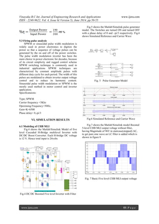 Vinayaka B.C Int. Journal of Engineering Research and Applications www.ijera.com 
ISSN : 2248-9622, Vol. 4, Issue 6( Version 5), June 2014, pp.50-55 
www.ijera.com 53 | P a g e 
=95 % 
5.3 Firing pulse analysis 
SPWM or sinusoidal pulse width modulation is 
widely used in power electronics to digitize the 
power so that a sequence of voltage pulses can be 
generated by the on and off of the power switches. 
The pulse width modulation inverter has been the 
main choice in power electronic for decades, because 
of its circuit simplicity and rugged control scheme 
SPWM switching technique is commonly used in 
industrial applications SPWM techniques are 
characterized by constant amplitude pulses with 
different duty cycle for each period. The width of this 
pulses are modulated to obtain inverter output voltage 
control and to reduce its harmonic content. 
Sinusoidal pulse width modulation or SPWM is the 
mostly used method in motor control and inverter 
application. 
Specificataions: 
Type; SPWM 
Carrier frequency =3Khz 
Operetaing Frequency=50Hz, 
Gain=K=6500 
Phase delay= 0,-pi/3 
VI. SIMULATION RESULTS 
6.1 Modeling of CHB MLI 
Fig.4 shows the Matlab/Simulink Model of five 
level Cascaded H-Bridge multilevel Inverter with 
DC/DC Boost Converter. Each H-bridge DC voltage 
is 12 V. Hence total input is 24volts 
Fig.4 DC/DC Boosted Five level Inverter with Filter 
Fig.5 shows the Matlab/Simulink pulse generator 
model. The Switches are turned ON and turned OFF 
with a phase delay of 0 and –pi/3 respectively. Fig.6 
shows Simulated Reference and Carrier Wave 
Fig. 5 Pulse Generator Model 
Fig.6 Simulated Reference and Carrier Wave 
Fig.7 shows the Matlab/Simulink model Boosted 
5-level CHB MLI output voltage without filter, 
having Magnitude of 96V in staircase(stepped) AC, 
to get pure sine wave an LC filter is added which is 
shown in figure 8 
Fig. 7 Basic Five level CHB MLI output voltage 
 