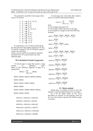 H. Barboucha Int. Journal of Engineering Research and Applications www.ijera.com 
ISSN : 2248-9622, Vol. 4, Issue 6( Version 4), June 2014, pp.55-58 
www.ijera.com 56 | P a g e 
The graph above assembles twelve pages whose texture is as follows: 
 P1 P3, P11, P7, P10. 
 P2 P6, P1. 
 P3 P4, P2. 
 P4 P5, P6. 
 P5 P12, P9, P8, P3. 
 P6 P3. 
 P7 P1, P10. 
 P8 P5, P12. 
 P9 P5, P8. 
 P10 P1, P11. 
 P11 P1, P7. 
 P12 P5, P9. 
In a preliminary view, P1 shows itself as being the most relevant to the number of pages P1, P2, P11, P7 and P10. Among P12, P9, P5, P8 and P3, page P5 seems to be a reference. Finally, since P1 and P5 are accepted as important and settle on P3, P3 is put forward as the most important page. 
III. Calculation Formula of pagerank: 
"A relevant page is a page that acquires a large number of significant links" Based on this definition, pagerank of page Pi is expressed by: PR Pi = PR Pj Pj∈P E 
As some pages emit many links, their weight is lower so we get the following formula[4]: 
푃푅 푃푖 = 푃푅(푃푗) 푆푗푃푗∈푃(퐸) With: E is the all pages that point to Pi. S is the number of links that receives this page. In our example of 12 pages we have the following formulas: 
IV. Matrix method 
Indeed, there is a number of tricks to solve this equation. A practical approximation is to use matrix. Let A be the square matrix of size 12x12 describing our network of web pages[6], where all the rows and columns represent the different pages we analyze.  