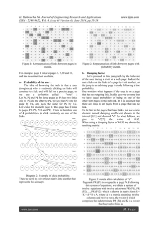 H. Barboucha Int. Journal of Engineering Research and Applications www.ijera.com 
ISSN : 2248-9622, Vol. 4, Issue 6( Version 4), June 2014, pp.55-58 
www.ijera.com 57 | P a g e 
Figure 1: Representation of links between pages in matrix. For example, page 1 links to pages 3, 7,10 and 11, and has no connection to others. 
a- Probability of the user: 
The idea of browsing the web is that a user (imaginary) who is randomly clicking on links will continue to click and will fall on a precise page; so we use a definition called "vote" : Let Pi, Pj and Pk be three pages as Pi has two links one to Pj and the other to Pk. we say that Pi vote for page Pj 1/2, and does the same for Pk by 1/2. Let’s take for example page 1. This page has 4 links to pages P3, P7, P10 and P11. There is therefore one of 4 probabilities to click randomly on one of the links. Diagram 2: Example of click probability. Then we need to convert our matrix into another that represents this concept. 
Figure 2: Representation of links between pages with probability matrix. 
b- Damping factor 
Let’s proceed in this paragraph by the behavior of the user during a visit to a web page. Indeed the user clicks on the links of a page to visit another, so the jump to an arbitrary page is made following a low probability. One wonders what happens if the user is on a page that has no outgoing link. In this case we assume that we have equal probability of being on one of the other web pages in the network. Ie it is assumed that there are links to all pages from a page that has no link. To be fair to the pages that have links, we use a new element named damping coefficient chosen in the interval [0,1] and denoted "d". In what follows, we give to "d"[7] the value of 0.85. When using a damping factor of 0.850 we obtain the resulting matrix: 
Figure 3: matrix after calculation of “d” . Pagerank PR (Pi) is assigned to a page Pi. Following this system of equations, we obtain a system of twelve equations with twelve unknowns PR (P1), PR (P2), ..., PR (P12) which is shown in matrix form S = K + d * S x A, where A is a matrix assuming twelve columns and twelve rows, the vector S which comprises the indeterminate PR (Pi) and K is a vector that has twelve lines as  