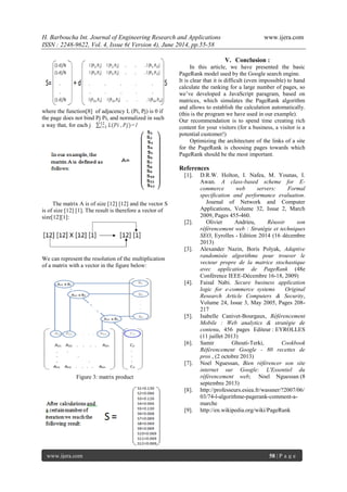 H. Barboucha Int. Journal of Engineering Research and Applications www.ijera.com 
ISSN : 2248-9622, Vol. 4, Issue 6( Version 4), June 2014, pp.55-58 
www.ijera.com 58 | P a g e 
where the function[8] of adjacency L (Pi, Pj) is 0 if the page does not bind Pj Pi, and normalized in such a way that, for each j 퐿(푃푖 ,푃푗)12 푖=1=1 
The matrix A is of size [12] [12] and the vector S is of size [12] [1]. The result is therefore a vector of size[12][1]: We can represent the resolution of the multiplication of a matrix with a vector in the figure below: 
Figure 3: matrix product 
V. Conclusion : 
In this article, we have presented the basic PageRank model used by the Google search engine. It is clear that it is difficult (even impossible) to hand calculate the ranking for a large number of pages, so we’ve developed a JavaScript paragram, based on matrices, which simulates the PageRank algorithm and allows to establish the calculation automatically. (this is the program we have used in our example). Our recommendation is to spend time creating rich content for your visitors (for a business, a visitor is a potential customer!) Optimizing the architecture of the links of a site for the PageRank is choosing pages towards which PageRank should be the most important. References 
[1]. D.R.W. Holton, I. Nafea, M. Younas, I. Awan. A class-based scheme for E- commerce web servers: Formal specification and performance evaluation. Journal of Network and Computer Applications, Volume 32, Issue 2, March 2009, Pages 455-460. 
[2]. Olivier Andrieu, Réussir son référencement web : Stratégie et techniques SEO, Eyrolles - Edition 2014 (16 décembre 2013) 
[3]. Alexander Nazin, Boris Polyak, Adaptive randomisée algorithme pour trouver le vecteur propre de la matrice stochastique avec application de PageRank (48e Conférence IEEE-Décembre 16-18, 2009) 
[4]. Faisal Nabi. Secure business application logic for e-commerce systems Original Research Article Computers & Security, Volume 24, Issue 3, May 2005, Pages 208- 217 
[5]. Isabelle Canivet-Bourgaux, Référencement Mobile : Web analytics & stratégie de contenu, 456 pages Editeur : EYROLLES (11 juillet 2013) 
[6]. Samir Ghouti-Terki, Cookbook Référencement Google - 80 recettes de pros , (2 octobre 2013) 
[7]. Noel Nguessan, Bien référencer son site internet sur Google: L'Essentiel du référencement web; Noel Nguessan (8 septembre 2013) 
[8]. http://professeurs.esiea.fr/wassner/?2007/06/ 03/74-l-algorithme-pagerank-comment-a- marche 
[9]. http://en.wikipedia.org/wiki/PageRank 
