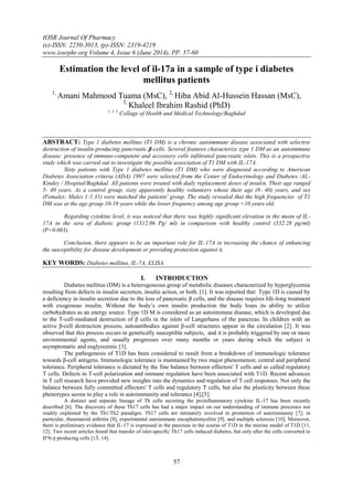 IOSR Journal Of Pharmacy
(e)-ISSN: 2250-3013, (p)-ISSN: 2319-4219
www.iosrphr.org Volume 4, Issue 6 (June 2014), PP. 57-60
57
Estimation the level of il-17a in a sample of type i diabetes
mellitus patients
1,
Amani Mahmood Tuama (MsC), 2,
Hiba Abid Al-Hussein Hassan (MsC),
3,
Khaleel Ibrahim Rashid (PhD)
1, 2, 3,
Collage of Health and Medical Technology/Baghdad
ABSTRACT: Type 1 diabetes mellitus (T1 DM) is a chronic autoimmune disease associated with selective
destruction of insulin-producing pancreatic β-cells. Several features characterize type 1 DM as an autoimmune
disease: presence of immuno-competent and accessory cells infiltrated pancreatic islets. This is a prospective
study which was carried out to investigate the possible association of T1 DM with IL-17A.
Sixty patients with Type 1 diabetes mellitus (T1 DM) who were diagnosed according to American
Diabetes Association criteria (ADA) 1997 were selected from the Center of Endocrinology and Diabetes /AL-
Kindey / Hospital/Baghdad. All patients were treated with daily replacement doses of insulin. Their age ranged
5- 40 years. As a control group, sixty apparently healthy volunteers whose their age (8- 40) years, and sex
(Females: Males 1:1.31) were matched the patients' group. The study revealed that the high frequencies of T1
DM was at the age group 10-19 years while the lower frequency among age group <10 years old.
Regarding cytokine level, it was noticed that there was highly significant elevation in the mean of IL-
17A in the sera of diabetic group (1312.06 Pg/ ml) in comparison with healthy control (332.28 pg/ml)
(P=0.003).
Conclusion, there appears to be an important role for IL-17A in increasing the chance of enhancing
the susceptibility for disease development or providing protection against it.
KEY WORDS: Diabetes mellitus, IL-7A, ELISA
I. INTRODUCTION
Diabetes mellitus (DM) is a heterogeneous group of metabolic diseases characterized by hyperglycemia
resulting from defects in insulin secretion, insulin action, or both. [1]. It was reported that Type 1D is caused by
a deficiency in insulin secretion due to the loss of pancreatic β cells, and the disease requires life-long treatment
with exogenous insulin. Without the body’s own insulin production the body loses its ability to utilize
carbohydrates as an energy source. Type 1D M is considered as an autoimmune disease, which is developed due
to the T-cell-mediated destruction of β cells in the islets of Langerhans of the pancreas. In children with an
active β-cell destruction process, autoantibodies against β-cell structures appear in the circulation [2]. It was
observed that this process occurs in genetically susceptible subjects, and it is probably triggered by one or more
environmental agents, and usually progresses over many months or years during which the subject is
asymptomatic and euglyecemic [3].
The pathogenesis of T1D has been considered to result from a breakdown of immunologic tolerance
towards β-cell antigens. Immunologic tolerance is maintained by two major phenomenon; central and peripheral
tolerance. Peripheral tolerance is dictated by the fine balance between effectors' T cells and so called regulatory
T cells. Defects in T-cell polarization and immune regulation have been associated with T1D. Recent advances
in T cell research have provided new insights into the dynamics and regulation of T cell responses. Not only the
balance between fully committed effectors' T cells and regulatory T cells, but also the plasticity between these
phenotypes seems to play a role in autoimmunity and tolerance [4],[5].
A distinct and separate lineage of Th cells secreting the proinflammatory cytokine IL-17 has been recently
described [6]. The discovery of these Th17 cells has had a major impact on our understanding of immune processes not
readily explained by the Th1/Th2 paradigm. Th17 cells are intimately involved in promotion of autoimmunity [7]; in
particular, rheumatoid arthritis [8], experimental autoimmune encephalomyelitis [9], and multiple sclerosis [10]. Moreover,
there is preliminary evidence that IL-17 is expressed in the pancreas in the course of T1D in the murine model of T1D [11,
12]. Two recent articles found that transfer of islet-specific Th17 cells induced diabetes, but only after the cells converted to
IFN-γ producing cells [13, 14].
 