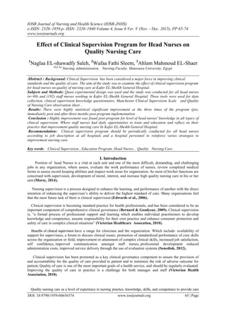 IOSR Journal of Nursing and Health Science (IOSR-JNHS)
e-ISSN: 2320–1959.p- ISSN: 2320–1940 Volume 4, Issue 6 Ver. V (Nov. - Dec. 2015), PP 65-74
www.iosrjournals.org
DOI: 10.9790/1959-04656574 www.iosrjournals.org 65 | Page
Effect of Clinical Supervision Program for Head Nurses on
Quality Nursing Care
1
Naglaa EL-shawadfy Saleh, 2
Wafaa Fathi Sleem, 3
Ahlam Mahmoud EL-Shaer
(1,2, 3,)
Nursing Administration, Nursing Faculty, Mansoura University, Egypt.
Abstract : Background: Clinical Supervision has been considered a major force in improving clinical
standards and the quality of care. The aim of the study was to examine the effect of clinical supervision program
for head nurses on quality of nursing care at Kafer EL-Sheikh General Hospital.
Subjects and Methods: Quasi experimental design was used and the study was conducted for all head nurses
(n=69) and (192) staff nurses working in Kafer EL-Sheikh General Hospital. Three tools were used for data
collection, clinical supervision knowledge questionnaire, Manchester Clinical Supervision Scale and Quality
of Nursing Care observation sheet .
Results: There were highly statistical significant improvement at the three times of the program (pre,
immediately post and after three months post program implementation.
Conclusion : Highly improvement was found post program for level of head nurses' knowledge in all topics of
clinical supervision. Where staff nurses had daily opportunities to train and education and reflect on their
practice that improvement quality nursing care In Kafer EL-Sheikh General Hospital.
Recommendation: Clinical supervision program should be periodically conducted for all head nurses
according to job description at all hospitals and a hospital personnel to reinforce varies strategies to
improvement nursing care.
Key words: Clinical Supervision , Education Program, Head Nurses , Quality Nursing Care .
I. Introduction
Position of head Nurses is a vital at each unit and one of the most difficult, demanding, and challenging
jobs in any organization, where assess, evaluate the work performance of nurses, review completed medical
forms to assess record keeping abilities and inspect work areas for organization. So most of his/her functions are
concerned with supervision, development of moral, interest, and increase high quality nursing care in his or her
unit (Morsy, 2014).
Nursing supervision is a process designed to enhance the learning, and performance of another with the direct
intention of enhancing the supervisee’s ability to deliver the highest standard of care. Many organizations feel
that the most future task of them is clinical supervision (Edwards et al., 2006).
Clinical supervision is becoming standard practice for health professionals, and has been considered to be an
important component of comprehensive clinical governance (Bernard & Goodyear, 2009). Clinical supervision
is, “a formal process of professional support and learning which enables individual practitioners to develop
knowledge and competence, assume responsibility for their own practice and enhance consumer protection and
safety of care in complex clinical situations” (Victorian Healthcare Assocation, 2010).
Benefits of clinical supervision have a range for clinicians and the organization. Which include: availability of
support for supervisees, a forum to discuss clinical issues, promotion of standardized performance of core skills
across the organization or field, improvement or attainment of complex clinical skills, increased job satisfaction,
self confidence, improved communication amongst staff nurses, professional development reduced
administration costs, improved service delivery through the use of evaluation systems (Senediak, 2012).
Clinical supervision has been promoted as a key clinical governance component to ensure the provision of
and accountability for the quality of care provided to patient and to minimize the risk of adverse outcome for
patient. Quality of care is one of the most important goals of a health service, and should be regularly evaluated.
Improving the quality of care in practice is a challenge for both manager and staff (Victorian Health
Association, 2010).
Quality nursing care as a level of experience in nursing practice, knowledge, skills, and competence to provide care
 