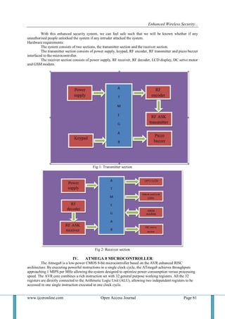 Enhanced Wireless Security...
www.ijceronline.com Open Access Journal Page 81
With this enhanced security system, we can feel safe such that we will be known whether if any
unauthorised people unlocked the system if any intruder attacked the system.
Hardware requirements:
The system consists of two sections, the transmitter section and the receiver section.
The transmitter section consists of power supply, keypad, RF encoder, RF transmitter and piezo buzzer
interfaced to the microcontroller.
The receiver section consists of power supply, RF receiver, RF decoder, LCD display, DC servo motor
and GSM modem.
Fig 1: Transmitter section
Fig 2: Receiver section
IV. ATMEGA 8 MICROCONTROLLER:
The Atmega8 is a low-power CMOS 8-bit microcontroller based on the AVR enhanced RISC
architecture. By executing powerful instructions in a single clock cycle, the ATmega8 achieves throughputs
approaching 1 MIPS per MHz allowing the system designed to optimize power consumption versus processing
speed. The AVR core combines a rich instruction set with 32 general purpose working registers. All the 32
registers are directly connected to the Arithmetic Logic Unit (ALU), allowing two independent registers to be
accessed in one single instruction executed in one clock cycle.
 