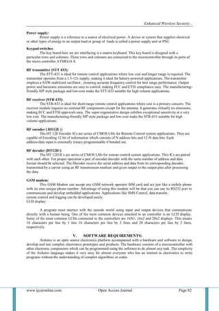 Enhanced Wireless Security...
www.ijceronline.com Open Access Journal Page 82
Power supply:
Power supply is a reference to a source of electrical power. A device or system that supplies electrical
or other types of energy to an output load or group of loads is called a power supply unit or PSU.
Keypad switches:
The key board here we are interfacing is a matrix keyboard. This key board is designed with a
particular rows and columns. These rows and columns are connected to the microcontroller through its ports of
the micro controller ATMEGA 8.
RF transmitter [STT 433]:
The STT-433 is ideal for remote control applications where low cost and longer range is required. The
transmitter operates from a 1.5-12v supply, making it ideal for battery-powered applications. The transmitter
employs a SAW-stabilized oscillator , ensuring accurate frequency control for best range performance. Output
power and harmonic emissions are easy to control, making FCC and ETSI compliance easy. The manufacturing-
friendly SIP style package and low-cost make the STT-433 suitable for high volume applications.
RF receiver [STR 433]:
The STR-433 is ideal for short-range remote control applications where cost is a primary concern. The
receiver module requires no external RF components except for the antenna. It generates virtually no emissions,
making FCC and ETSI approvals easy. The super-regenerative design exhibits exceptional sensitivity at a very
low cost. The manufacturing-friendly SIP style package and low-cost make the STR-433 suitable for high
volume applications.
RF encoder [ HT12E ]:
The HT 12E Encoder ICs are series of CMOS LSIs for Remote Control system applications. They are
capable of Encoding 12 bit of information which consists of N address bits and 12-N data bits. Each
address/data input is externally trinary programmable if bonded out.
RF decoder [HT12D ]:
The HT 12D ICs are series of CMOS LSIs for remote control system applications. This ICs are paired
with each other. For proper operation a pair of encoder/decoder with the same number of address and data
format should be selected. The Decoder receive the serial address and data from its corresponding decoder,
transmitted by a carrier using an RF transmission medium and gives output to the output pins after processing
the data.
GSM modem:
This GSM Modem can accept any GSM network operator SIM card and act just like a mobile phone
with its own unique phone number. Advantage of using this modem will be that you can use its RS232 port to
communicate and develop embedded applications. Applications like SMS Control, data transfer,
remote control and logging can be developed easily.
LCD display:
A program must interact with the outside world using input and output devices that communicate
directly with a human being. One of the most common devices attached to an controller is an LCD display.
Some of the most common LCDs connected to the controllers are 16X1, 16x2 and 20x2 displays. This means
16 characters per line by 1 line 16 characters per line by 2 lines and 20 characters per line by 2 lines,
respectively.
V. SOFTWARE REQUIREMENTS:
Arduino is an open source electronics platform accompanied with a hardware and software to design,
develop and test complex electronics prototypes and products. The hardware consists of a microcontroller with
other electronic components which can be programmed using the software to do almost any task. The simplicity
of the Arduino language makes it very easy for almost everyone who has an interest in electronics to write
programs without the understanding of complex algorithms or codes.
Shapes and S
available. Line len
 