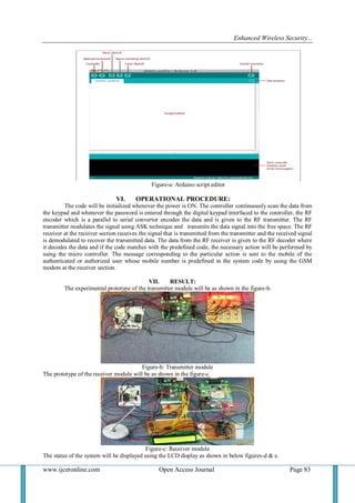 Enhanced Wireless Security...
www.ijceronline.com Open Access Journal Page 83
Figure-a: Arduino script editor
VI. OPERATIONAL PROCEDURE:
The code will be initialized whenever the power is ON. The controller continuously scan the data from
the keypad and whenever the password is entered through the digital keypad interfaced to the controller, the RF
encoder which is a parallel to serial convertor encodes the data and is given to the RF transmitter. The RF
transmitter modulates the signal using ASK technique and transmits the data signal into the free space. The RF
receiver at the receiver section receives the signal that is transmitted from the transmitter and the received signal
is demodulated to recover the transmitted data. The data from the RF receiver is given to the RF decoder where
it decodes the data and if the code matches with the predefined code, the necessary action will be performed by
using the micro controller. The message corresponding to the particular action is sent to the mobile of the
authenticated or authorized user whose mobile number is predefined in the system code by using the GSM
modem at the receiver section.
VII. RESULT:
The experimental prototype of the transmitter module will be as shown in the figure-b.
Figure-b: Transmitter module
The prototype of the receiver module will be as shown in the figure-c.
Figure-c: Receiver module
The status of the system will be displayed using the LCD display as shown in below figures-d & e.
 