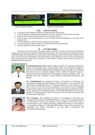 Enhanced Wireless Security...
www.ijceronline.com Open Access Journal Page 84
Figure-d: System unlocked Figure-e: System locked
VIII. APPLICATIONS:
 This system can be employed in banks for enhancing locker door security.
 It can be employed in police stations and prisons in order to enhance the security of the criminals.
 It can be used as a door lock where the security is the major concern.
 It can be used to prevent the hacking as we are provided with acknowledgement of the status of the
locking system.
 It can be employed in ATM’s for improving the security protocol.
 It can also be used in corporate offices as a digital code lock for restricted areas.
 It can be employed in home security system.
IX. FUTURE WORK:
The future work of this project is to design a system such that the system scans the photo of the person
entering the password and by using the “Digital Image Processing”, the scanned photo gets compared with the
predefined image of the authorized user in the system. If the both images match, then the system operation takes
place or else the access will be denied. This future design will still enhance the security of the system because
only authorized persons should enter the password so that intruder or hacker cannot access the system even
though he knows the password.
AUTHORS PROFILE:
Dr.P.HariKrishnaPrasad, MIEEE, MACSIT, MISTE, at present is a Principal in Priyadarshini
Institute of Technology, Nellore, Andhra Pradesh, India. He received B.Tech. degree in
Electrical and Electronics Engineering from Nagarjuna University in2000 , M.Tech (Power
Electronics) from O.U University, Belgaum India in 2002 and Doctoral Degree in
Electrical & Electronics Engineering from Bangalore University, Bangalore, India . He
published more than 20 papers in various National, International Conferences and
Journals.
Mr. A.Dasthagiraiah- He completed his Master of Technology in Electronics and
communication Engineering from Hindustan University,Chennai in the year 2011 with
specialization in Embedded Systems. He has given guidance to many students in their
thesis work of M.Tech. He has also contributed in the research work on Embedded
Systems with his papers. He has four years teaching Experience and presently working
as Asst. Professor in Priyadarshini Institute of Technology,SPSR Nellore. He has done
Bachelor's of Technology from JNTUA University in the year 2009 in Electronics and
Communication Engineering
Mrs. E.Supraja:- She completed her Master of Technology in Electronics and
communication Engineering fromPBRVITS,Kavali in the year 2013 with specialization
in VLSI Systems. She has given guidance to many students in their thesis work of
M.Tech She has 6 years teaching Experience and presently working as Asst. Professor
in Priyadarshini Institute of Technology,SPSR Nellore. She has done Bachelor's of
Technology from JNTUA University in the year 2006 in Electronics and
Communication Engineering.
 