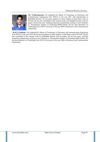 Enhanced Wireless Security...
www.ijceronline.com Open Access Journal Page 85
Mr. N.Subramanyam- He completed his Master of Technology in Electronics and
communication Engineering from JNTUA in the year 2011 with specialization in
Embedded Systems. He has given guidance to many students in their thesis work of
M.Tech. He has also contributed in the research work on Embedded Systems with his
papers. He has four years teaching Experience and presently working as Asst. Professor
in Priyadarshini Institute of Technology,SPSR Nellore. He has done Bachelor's of
Technology from ANNA University in the year 2009 in Electronics and Communication
Engineering
Mr.K.V.Goutham:- He completed his Master of Technology in Electronics and communication Engineering
from JNTUA in the year 2010. He has given guidance to many students in their thesis work of M.Tech. He has
also contributed in the research work on Embedded Systems with his papers. He has four years teaching
Experience and presently working as Asst. Professor in Priyadarshini Institute of Technology,SPSR Nellore. He
has done Bachelor's of Technology from JNTUA University in the year 2008 in Electronics and Communication
Engineering
 