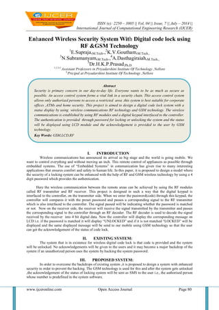 ISSN (e): 2250 – 3005 || Vol, 04 || Issue, 7 || July – 2014 ||
International Journal of Computational Engineering Research (IJCER)
www.ijceronline.com Open Access Journal Page 80
Enhanced Wireless Security System With Digital code lock using
RF &GSM Technology
1
E.Supraja,M.Tech.,2
K.V.Goutham,M.Tech.,
3
N.Subramanyam,M.Tech.,4
A.Dasthagiraiah,M.Tech.,
5
Dr.H.K.P.Prasad,Ph.D
1,2,3,4
Assistant Professors in Priyadarshini Institute Of Technology ,Nellore
5,
Pricipal at Priyadarshini Institute Of Technology ,Nellore
I. INTRODUCTION
Wireless communications has announced its arrival as big stage and the world is going mobile. We
want to control everything and without moving an inch. This remote control of appliances as possible through
embedded systems. The use of “Embedded Systems” in communication has given rise to many interesting
applications that ensures comfort and safety to human life. In this paper, it is proposed to design a model where
the security of a locking system can be enhanced with the help of RF and GSM wireless technology by using a 4
digit password which provides the authentication.
Here the wireless communication between the remote areas can be achieved by using the RF modules
called RF transmitter and RF receiver. This project is designed in such a way that the digital keypad is
interfaced to the controller, on the transmitter side. When we enter the password(code) through this keypad, the
controller will compares it with the preset password and passes a corresponding signal to the RF transmitter
which is also interfaced to the controller. The signal passed will be indicating whether the password is matched
or not. Now on the receiver side, the receiver will receive the signal transmitted by the transmitter and passes
the corresponding signal to the controller through an RF decoder. The RF decoder is used to decode the signal
received by the receiver into 4 bit digital data. Now the controller will display the corresponding message on
LCD i.e. if the password is matched it will display “UNLOCKED” and if it is not matched “LOCKED” will be
displayed and the same displayed message will be send to our mobile using GSM technology so that the user
can get the acknowledgement of the status of code lock.
II. EXISTING SYSTEM:
The system that is in existence for wireless digital code lock is that code is provided and the system
will be unlocked. No acknowledgements will be given to the users and it may become a major backdrop of the
system if an unauthorized person uses the system by hacking the system password.
III. PROPOSED SYSTEM:
In order to overcome the backdrops of existing system ,it is proposed to design a system with enhanced
security in order to prevent the hacking. The GSM technology is used for this and after the system gets unlocked
,the acknowledgement of the status of locking system will be sent as SMS to the user i.e., the authorised person
whose number is predefined in the system software.
Abstract
Security is primary concern in our day-to-day life. Everyone wants to be as much as secure as
possible. An access control system forms a vital link in a security chain. This access control system
allows only authorized persons to access a restricted area .this system is best suitable for corporate
offices ,ATMs and home security. This project is aimed to design a digital code lock system with a
status display by using wireless communications RF technology and GSM technology. The wireless
communications is established by using RF modules and a digital keypad interfaced to the controller.
The authentication is provided through password for locking or unlocking the system and the status
will be displayed using LCD module and the acknowledgement is provided to the user by GSM
technology.
Key Words: GSM,LCD,RF
 