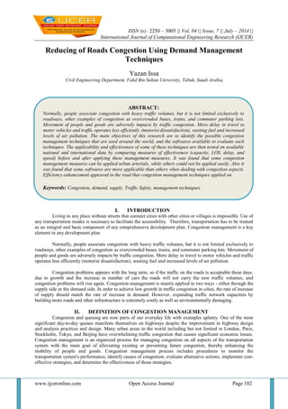 ISSN (e): 2250 – 3005 || Vol, 04 || Issue, 7 || July – 2014 ||
International Journal of Computational Engineering Research (IJCER)
www.ijceronline.com Open Access Journal Page 102
Reducing of Roads Congestion Using Demand Management
Techniques
Yazan Issa
Civil Engineering Department, Fahd Bin Sultan University, Tabuk, Saudi Arabia,
I. INTRODUCTION
Living in any place without streets that connect cities with other cities or villages is impossible. Use of
any transportation modes is necessary to facilitate the accessibility. Therefore, transportation has to be treated
as an integral and basic component of any comprehensive development plan. Congestion management is a key
element in any development plan.
Normally, people associate congestion with heavy traffic volumes, but it is not limited exclusively to
roadways, other examples of congestion as overcrowded buses, trains, and commuter parking lots. Movement of
people and goods are adversely impacts by traffic congestion. More delay in travel to motor vehicles and traffic
operates less efficiently (motorist dissatisfaction), wasting fuel and increased levels of air pollution.
Congestion problems appears with the long term, so if the traffic on the roads is acceptable these days,
due to growth and the increase in number of cars the roads will not carry the new traffic volumes, and
congestion problems will rise again. Congestion management is mainly applied in two ways - either through the
supply side or the demand side. In order to achieve low growth in traffic congestion in cities, the rate of increase
of supply should match the rate of increase in demand. However, expanding traffic network capacities by
building more roads and other infrastructure is extremely costly as well as environmentally damaging.
II. DEFINITION OF CONGESTION MANAGEMENT
Congestion and queuing are now parts of our everyday life with examples aplenty. One of the most
significant day-to-day queues manifests themselves on highways despite the improvement in highway design
and analysis practices and design. Many urban areas in the world including but not limited to London, Paris,
Stockholm, Tokyo, and Beijing have overwhelming traffic congestion that causes significant economic losses.
Congestion management is an organized process for managing congestion on all aspects of the transportation
system with the main goal of alleviating existing or preventing future congestion, thereby enhancing the
mobility of people and goods. Congestion management process includes procedures to monitor the
transportation system's performance, identify causes of congestion, evaluate alternative actions, implement cost-
effective strategies, and determine the effectiveness of those strategies.
ABSTRACT:
Normally, people associate congestion with heavy traffic volumes, but it is not limited exclusively to
roadways, other examples of congestion as overcrowded buses, trains, and commuter parking lots.
Movement of people and goods are adversely impacts by traffic congestion. More delay in travel to
motor vehicles and traffic operates less efficiently (motorist dissatisfaction), wasting fuel and increased
levels of air pollution. The main objectives of this research are to identify the possible congestion
management techniques that are used around the world, and the softwares available to evaluate such
techniques. The applicability and effectiveness of some of these techniques are then tested on available
national and international data by comparing measures of effectiveness (capacity, LOS, delay, and
speed) before and after applying these management measures. It was found that some congestion
management measures can be applied urban arterials, while others could not be applied easily. Also it
was found that some softwares are more applicable than others when dealing with congestion aspects.
Efficiency enhancement appeared in the road that congestion management techniques applied on.
Keywords: Congestion, demand, supply, Traffic Safety, management techniques.
 