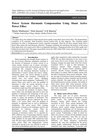 Shiuly Mukherjee et al Int. Journal of Engineering Research and Applications www.ijera.com 
ISSN : 2248-9622, Vol. 4, Issue 7( Version 2), July 2014, pp.60-63 
www.ijera.com 60 | P a g e 
Power System Harmonic Compensation Using Shunt Active Power Filter. Shiuly Mukherjee1, Nitin Saxena2, A K Sharma3 1,2,3Jabalpur Engineering College, Jabalpur, Madhya Pradesh, India. Abstract This paper shows the method of improving the power quality using shunt active power filter. The proposedtopic comprises of PI controller, filter hysteresis current control loop, dc link capacitor. The switching signal generation for filter is fromhysteresis current controller techniques. With the all these element shunt active power filter reduce the total harmonic distortion. Thispaper represents the simulation and analysis of the using three phase three wire system active filter to compensate harmonics .Theproposed shunt active filter model uses balanced non-linear load. This paper successfully lowers the THD within IEEE norms and satisfactorily works to compensatecurrent harmonics. Keywords-Power system Harmonics, shunt active filters, power quality, non linear loads 
I. Introduction 
Shunt technology has brought drastic increase in the use of power electronic equipments resulting in the increase of harmonics in source current or ac mains current. intensive use of power converters, various non linear loads and increasing use of office equipments like computers ,faxes ,printers are reasons for the increasing harmonics resulting in deterioration if sources current and source voltage. Harmonics causes very serious damage in powers system. Problems like resonance; overheating of neutral wire, low power factor, damaging microprocessor based equipment. Traditionally, L-C passive filters were used to solve the problem of harmonics to filter out current harmonics to get sinusoidal supply current .Passive filters are classified as single tune filter and high pass filter. To overcome the problems of passive filters, active filters were developed and used to solve the problem of harmonics the technology of the active filter has improved a lot thereby giving very good results to reduce the problem of harmonics. The power semiconductor devices improved the active filters a lot. Active filters solve the problem of harmonic in industrial area as well as utilityPower distribution. The active power filter working performance is based on the techniques used for the generation of reference current. With the development various technologies results the lowering of harmonics below 5% as specifies by IEEE. Efficient ways of generating reference current are p-q theory, synchronous reference current theory (SRF method). In this paper SRF method has been used. We have many current control technologies for active power filter, but theHysteresis current controller is proved to be very efficient in terms of fast current controllability and it also very easy to 
apply when compared to other method like sinusoidal PWM. We can detect harmonics in two ways or two main forms first in time domain and second in the frequency domain the paper deals with Fast Fourier Transform (FFT) is used to find harmonics in frequency domain. Other frequency domain techniques are discrete Fourier transform (DFT); recursive discrete Fourier transform (RDFT).our main target is to reduce THD of supply current with the help of hysteresis band current controller. There are two type of hysteresis Current controller namely, adaptive hysteresis current controller and fixed band current controller. Our paper deals with the use of fixed band hysteresis current controller. The model of shunt active power filter using hysteresis current controller has been used in mat lab/simulink. Results have been successfully retrieved from model and followed by conclusion. 
II. Shunt Active Power Filter 
The large scale use of power electronics equipment has led to increase in harmonics in the power system. The nonlinear loads generate harmonic current which distorts the voltage waveform at PCC. These current harmonics will result in a power factor reduction, decrease in efficiency, power system voltage fluctuations and communications interference [3]. So harmonics can be considered as a pollutant which pollutes the entire power system. Traditionally a bank of tuned LC filters was used as a solution for the problems caused by the system harmonics, since they are easy to design, have simple structure, low cost and high efficiency. [7] Phase advancers synchronous capacitors etc. were also employed for the power system quality enhancement. However traditional controllers have many drawbacks. It provides only 
RESEARCH ARTICLE OPEN ACCESS  