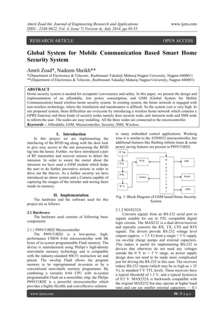 Amrit Zoad Int. Journal of Engineering Research and Applications www.ijera.com 
ISSN : 2248-9622, Vol. 4, Issue 7( Version 4), July 2014, pp.50-55 
www.ijera.com 50 | P a g e 
Global System for Mobile Communication Based Smart Home Security System Amrit Zoad*, Nadeem Sheikh** *(Department of Electronics & Telecom., Rashtrasant Tukadoji Maharaj Nagpur University, Nagpur-440001) **(Department of Electronics & Telecom., Rashtrasant Tukadoji Maharaj Nagpur University, Nagpur-440001) ABSTRACT Home security system is needed for occupants' convenience and safety. In this paper, we present the design and implementation of an affordable, low power consumption, and GSM (Global System for Mobile Communication) based wireless home security system. In existing system, the home network is engaged with non-wireless technology, where the installation and maintenance is difficult. So the system cost is very high. In our proposed system, these difficulties are overcome by introducing a wireless home network which contains a GPRS Gateway and three kinds of security nodes namely door security node, anti intrusion node and SMS node to inform the user. The nodes are easy installing. All the three nodes are connected to the microcontroller. 
Keywords – Affordable, GSM, Microcontroller, Security, SMS, Wireless. 
I. Introduction 
In this project we are implementing the interfacing of the RFID tag along with the door lock to give easy access to the one possessing the RFID tag into the house. Further, we have introduced a pair of RF transmitter and receiver sensors to detect the intrusion. In order to aware the owner about the intrusion we have used a GSM module which helps the user to do further preventive actions in order to drive out the thieves. As a further security we have introduced an alarm system and a Camera capable of capturing the images of the intruder and storing them inside its memory. 
II. Implementation 
The hardware and the software used for this project are as follows: 2.1 Hardware: The hardware used consists of following basic components: 2.1.1 P89V51RD2 Microcontroller The P89V51RD2 is a low-power, high- performance CMOS 8-bit microcontroller with 8K bytes of in-system programmable Flash memory. The device is manufactured using Philips’s high-density nonvolatile memory technology and is compatible with the industry-standard 80C51 instruction set and pinout. The on-chip Flash allows the program memory to be reprogrammed in-system or by a conventional nonvolatile memory programmer. By combining a versatile 8-bit CPU with in-system programmable Flash on a monolithic chip, the Philips P89V51RD2 is a powerful microcontroller which provides a highly-flexible and cost-effective solution 
to many embedded control applications. Working wise it is similar to the AT89S52 microcontroller, but additional features like flashing infinite times & some power saving features are present in P89V51RD2. Fig. 1: Block Diagram of GSM based Home Security System. 2.1.2 MAX232A 
Converts signals from an RS-232 serial port to signals suitable for use in TTL compatible digital logic circuits. The MAX232 is a dual driver/receiver and typically converts the RX, TX, CTS and RTS signals. The drivers provide RS-232 voltage level outputs (approx. ± 7.5 V) from a single + 5 V supply via on-chip charge pumps and external capacitors. This makes it useful for implementing RS-232 in devices that otherwise do not need any voltages outside the 0 V to + 5 V range, as power supply design does not need to be made more complicated just for driving the RS-232 in this case. The receivers reduce RS-232 inputs (which may be as high as ± 25 V), to standard 5 V TTL levels. These receivers have a typical threshold of 1.3 V, and a typical hysteresis of 0.5 V. MAX232A is backwards compatible with the original MAX232 but may operate at higher baud rates and can use smaller external capacitors — 0.1 
RESEARCH ARTICLE OPEN ACCESS  
