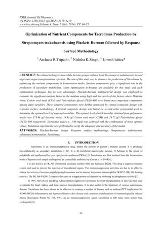 IOSR Journal Of Pharmacy
(e)-ISSN: 2250-3013, (p)-ISSN: 2319-4219
www.iosrphr.org Volume 4, Issue 7 (July 2014), PP. 66-75
66
Optimization of Nutrient Components for Tacrolimus Production by
Streptomyces tsukubaensis using Plackett-Burman followed by Response
Surface Methodology
1,
Archana R.Tripathi, 2,
Nishtha K.Singh, 3,
Umesh luhtra*
ABSTRACT: Tacrolimus belongs to macrolide lactone groups isolated from Streptomyces tsukubaensis, is used
to prevent organ transplantation rejection. The aim of this study was to enhance the production of Tacrolimus by
optimizing the nutrient components in fermentation media. Nutrient components play a significant role in the
production of secondary metabolites. Many optimization techniques are available for this study and each
optimization techniques has its own advantages. Plackett-Burman multifactorial design was employed to
evaluate the significant nutrient factor in the medium using high and low levels of the factors where Dextrine
white, Cotton seed meal (CSM) and Polyethylene glycol (PEG)-400 were found most important components
among eight variables. These screened components were further optimized by central composite design with
response surface methodology. A central composite design was based on second order polynomial used to
determine the optimal levels of screened variables. The optimal level of each variable obtained from polynomial
model was 173.94 g/l dextrine white, 19.83 g/l Cotton seed meal (CSM) and 24.72 g/l Polyethylene glycol
(PEG)-400 respectively. Tacrolimus yield i.e., 1.08 mg/g was achieved with the combination of these optimal
values. Validation experiments were performed to verify the adequacy and accuracy of the model.
KEYWORDS: Plackett-Burman design, Response surface methodology, Streptomyces tsukubaensis,
submerged fermentation, Tacrolimus.
I. INTRODUCTION
Tacrolimus is an immunosuppressive drug, inhibit the activity of patient’s immune system. It is produced
biosynthetically as secondary metabolites [1][2]. It is 23-membered macrocyclic lactone.. It belongs to the group of
polyketide and synthesized by type I polyketide synthases (PKSs) [3]. Tacrolimus was first isolated from the fermentation
broth of Japanese soil sample and reported as a macrolide antibiotic by Kino et al. in 1984 [4].
It is also known as FK-506 (Fermentek catalogue number 506) and fujimycin [5][6]. This drug is suppress immune
system and used to prevent the rejection of transplanted organs. The immunosuppressive activities are due to its effect to
reduce the activity of enzyme peptidyl-propyl isomerase and to interact the protein immunophilin FKBP12 (FK 506 binding
protein). The FK 506-FKBP12 complex then acts on a target protein calcineurin by inhibiting its phosphatase activity [7].
In 1994, FDA (Food and Drug Administration) approved Tacrolimus for liver transplantation. It also has been used
in patients for heart, kidney and bone marrow transplantation. It is also useful in the treatment of various autoimmune
disease. Tacrolimus has been shown to be effective in treating a number of disease such as asthma,(PCT Application No
WO90/14826) inflammatory and hyperproliferative skin disease and cutaneous manifestations of immunologically induced
illness (Euoropean Patent No 315, 978). As an immunosuppressive agent, tacrolimus is 100 times more potent than
cyclosporin [8].
 
