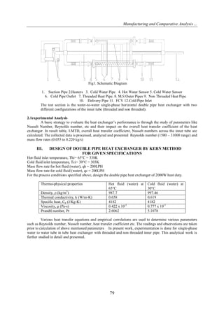 Manufacturing and Comparative Analysis ...
79
Fig1. Schematic Diagram
1. Suction Pipe 2.Heaters 3. Cold Water Pipe 4. Hot Water Sensor 5. Cold Water Sensor
6. Cold Pipe Outlet 7. Threaded Heat Pipe. 8. M.S Outer Pipes 9. Non Threaded Heat Pipe
10. Delivery Pipe 11. FCV 12.Cold Pipe Inlet
The test section is the water-to-water single-phase horizontal double pipe heat exchanger with two
different configurations of the inner tube (threaded and non threaded).
2.1experimental Analysis
A basic strategy to evaluate the heat exchanger’s performance is through the study of parameters like
Nusselt Number, Reynolds number, etc and their impact on the overall heat transfer coefficient of the heat
exchanger. In result table, LMTD, overall heat transfer coefficient, Nusselt numbers across the inner tube are
calculated. The collected data is processed, analyzed and presented Reynolds number (1500 – 31000 range) and
mass flow rates (0.055 to 0.220 kg/s)
III. DESIGN OF DOUBLE PIPE HEAT EXCHANGER BY KERN METHOD
FOR GIVEN SPECIFICATIONS
Hot fluid inlet temperature, Thi= 65°C = 338K
Cold fluid inlet temperature, Tci= 30°C = 303K
Mass flow rate for hot fluid (water), qh = 200LPH
Mass flow rate for cold fluid (water), qc = 200LPH
For the process conditions specified above, design the double pipe heat exchanger of 2000W heat duty.
Thermo-physical properties Hot fluid (water) at
65°C
Cold fluid (water) at
30°C
Density, ρ (kg/m3
) 987.7 997.46
Thermal conductivity, k (W/m-K) 0.658 0.619
Specific heat, Cp (J/Kg-K) 4182 4182
Viscosity, μ (Pa-s) 0.422 x 10-3
0.777 x 10-3
Prandtl number, Pr 2.6062 5.1078
Various heat transfer equations and empirical correlations are used to determine various parameters
such as Reynolds number, Nusselt number, heat transfer coefficient etc. The readings and observations are taken
prior to calculation of above mentioned parameters In present work, experimentation is done for single-phase
water to water tube in tube heat exchanger with threaded and non threaded inner pipe. This analytical work is
further studied in detail and presented.
 