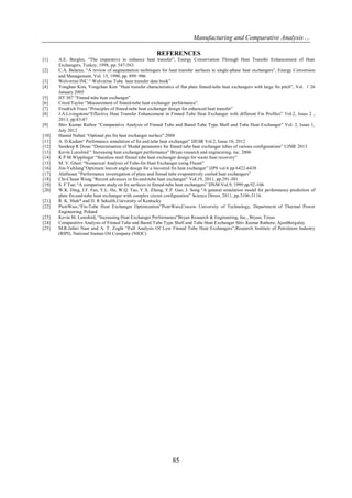 Manufacturing and Comparative Analysis ...
85
REFERENCES
[1] A.E. Bergles, “The imperative to enhance heat transfer”, Energy Conservation Through Heat Transfer Enhancement of Heat
Exchangers, Turkey, 1998, pp. 547-563.
[2] C.A. Balaras, “A review of augmentation techniques for heat transfer surfaces in single-phase heat exchangers”, Energy Conversion
and Management, Vol. 15, 1990, pp. 899–906
[3] Wolverine INC “ Wolverine Tube heat transfer data book”
[4] Yonghan Kim, Yongchan Kim “Heat transfer characteristics of flat plate finned-tube heat exchangers with large fin pitch”, Vol. 1 26
January 2005
[5] HT 307 “Finned tube heat exchanger” .
[6] Creed Taylor “Measurement of finned-tube heat exchanger performance”.
[7] Friedrich Frass “Principles of finned-tube heat exchanger design for enhanced heat transfer”
[8] J.A.Livingstone“Effective Heat Transfer Enhancement in Finned Tube Heat Exchanger with different Fin Profiles” Vol.2, Issue 2 ,
2013, pp:83-87
[9] Shiv Kumar Rathor “Comparative Analysis of Finned Tube and Bared Tube Type Shell and Tube Heat Exchanger” Vol. 2, Issue 1,
July 2012
[10] Hamid Nabati “Optimal pin fin heat exchanger surface” 2008
[11] A. D.Kadam“ Perfomance simulation of fin and tube heat exchanger” IJESR Vol.2, Issue 10, 2012
[12] Sandeep R Desai “Determination of Modal parameters for finned tube heat exchanger tubes of various configurations” UJME 2013
[13] Kevin Lunsford “ Increasing heat exchanger performance” Bryan research and engineering, inc. 2006
[14] K P M Wipplinger “Stainless steel finned tube heat exchanger design for waste heat recovery”
[15] M. V. Ghori “Numerical Analysis of Tube-fin Heat Exchanger using Fluent”
[16] Jiin-YuhJang”Optimum louver angle design for a louvered fin heat exchanger” IJPS vol.6 pp 6422-6438
[17] AlaHasan “Performance investigation of plain and finned tube evaporatively cooled heat exchangers”
[18] Chi-Chuan Wang “Recent advances in fin-and-tube heat exchanger” Vol.19, 2011, pp.291-301
[19] S. F Tsai “A comparison study on fin surfaces in finned-tube heat exchangers” IJNM Vol.9, 1999 pp.92-106
[20] W.K. Ding, J.F. Fan, Y.L. He, W.Q. Tao, Y.X. Zheng, Y.F. Gao, J. Song “A general simulation model for performance prediction of
plate fin-and-tube heat exchanger with complex circuit configuration” Science Direct, 2011, pp.3106-3116.
[21] R. K. Shah* and D. R Sekulib,University of Kentucky
[22] PiotrWais,“Fin-Tube Heat Exchanger Optimization”PiotrWais,Cracow University of Technology, Department of Thermal Power
Engineering, Poland
[23] Kevin M. Lunsford, “Increasing Heat Exchanger Performance”Bryan Research & Engineering, Inc., Bryan, Texas
[24] Comparative Analysis of Finned Tube and Bared Tube Type Shell and Tube Heat Exchanger Shiv Kumar Rathore, AjeetBergaley
[25] M.R.Jafari Nasr and A. T. Zoghi “Full Analysis Of Low Finned Tube Heat Exchangers”,Research Institute of Petroleum Industry
(RIPI), National Iranian Oil Company (NIOC)
 