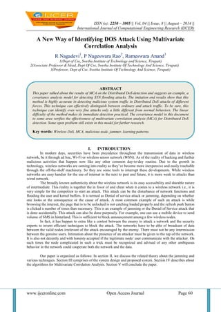 ISSN (e): 2250 – 3005 || Vol, 04 || Issue, 8 || August – 2014 || 
International Journal of Computational Engineering Research (IJCER) 
www.ijceronline.com Open Access Journal Page 60 
A New Way of Identifying DOS Attack Using Multivariate Correlation Analysis R Nagadevi1, P Nageswara Rao2, Rameswara Anand3 1(Dept of Cse, Swetha Institute of Technology and Science, Tirupati) 2(Associate Professor & Head, Dept Of Cse, Swetha Institute Of Technology And Science, Tirupati) 3(Professor, Dept of Cse, Swetha Institute Of Technology And Science, Tirupati) 
I. INTRODUCTION 
In modern days, securities have been precedence throughout the transmission of data in wireless network, be it through ad hoc, Wi-Fi or wireless sensor network (WSN). As of the reality of hacking and further malicious activities that happen now like any other common day-to-day routine. Due to the growth in technology, wireless networks are coming into reality as they’ve become more inexpensive and easily reachable through the off-the-shelf machinery. So they are some tools to interrupt these developments. While wireless networks are easy handier for the use of internet in the next to past and future, it is more weak to attacks than wired network. The broadly known authenticity about the wireless network is its easy accessibility and sharable nature of intermediate. This reality is together the in favor of and cheat when it comes to a wireless network i.e., it is very simple for the competitor to start an attack. This attack can be the disturbance of network functions and flooding the user and kernel buffers. It is termed as Denial of service attack or jamming, depending on whether one looks at the consequence or the cause of attack. A most common example of such an attack is while browsing the internet, the page that is to be unlocked is not catching loaded properly and the refresh push button is clicked a number of times than necessary. This is an example of jamming or the Denial of Service attack that is done accidentally. This attack can also be done purposely. For example, one can use a mobile device to send volume of SMS in hinterland. This is sufficient to block announcement among a few wireless nodes. In fact, it has happen to extra like a contest between the enemy to attack a network and the security experts to invent efficient techniques to block the attack. The networks have to be able of broadcast of data between the valid nodes irrelevant of the attack encouraged by the enemy. There must not be any intermission between the genuine users. Intimation about the presence of an attacker must be given to the top of the network. It is also not decently and with honesty accepted if the legitimate node/ user communicate with the attacker. On such times the node complicated in such a trick must be recognized and advised of any other ambiguous behavior in the network could cooperate both the network and the data. Our paper is organized as follows: In section II, we discuss the related theory about the jamming and various techniques. Section III comprises of the system design and proposed system. Section IV describes about the algorithms for Multivariate Correlation Analysis. Section V will conclude the paper. 
ABSTRACT 
This paper talked about the results of MCA on the Distributed DoS detection and suggests an example, a covariance analysis model for detecting SYN flooding attacks. The imitation end results show that this method is highly accurate in detecting malicious system traffic in Distributed DoS attacks of different forces. This technique can effectively distinguish between ordinary and attack traffic. To be sure, this technique can identify even very fine attacks only a little different from normal behaviors. The linear difficulty of the method makes its immediate detection practical. The covariance model in this document to some area verifies the effectiveness of multivariate correlation analysis (MCA) for Distributed DoS detection. Some open problem still exists in this model for further research. 
Key words: Wireless DoS, MCA, malicious node, jammer, learning patterns.  