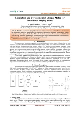 International
OPEN ACCESS Journal
Of Modern Engineering Research (IJMER)
| IJMER | ISSN: 2249–6645 | www.ijmer.com | Vol. 5 | Iss.2| Feb. 2015 | 57|
Simulation and Development of Stepper Motor for
Badminton Playing Robot
Rupesh Borkar1
, Tanveer Aga2
1
Electrical Department, Govt. College of Engineering, Aurangabad, MH, India
2
Mechanical Department, Govt. College of Engineering, Aurangabad, MH, India
I. Introduction
The stepper motor has a wide popularity in the digitally control system means with changing the input
pulses the position of the rotor can be controlled. Stepper motor widely used in numerical control of machine
tools, tape drives, floppy disk drives, printers, robotics, X-Y plotters, textile industry, integrated circuit
fabrication, electric watches etc. In badminton playing robot introduction of stepper motor is very important and
becomes easy to move shuttle loaded disc at the desired position within a specified interval and vibration free.
This operation will be automatic or manually as per the requirement. Application of simulation packages has
considerably improved electrical machines analysis replacing the expensive laboratory equipment and enabling
performing of different experiments easy and with no cost.
As the stepper motor exhibits advantages like open loop capability, high torque density and lower cost
with respect to other brushless servo alternatives. Hence to satisfy complex requirement regarding motor torque,
speed and angular displacement. The stepper motor is suitable to fulfil the requirement as we need with a
reliable and cheap control circuit. In this way chapter II will explains system description, III is simulation of
stepper motor for rated load and no load using Matlab Simulink library, IV hardware implementation.
II. System Description
The system we are using can be represented by following block diagram as shown in figure.1. It consist
of dc supply batteries are rated of 12V, 24V, 48V and may be higher as per the requirement, control or drive
circuit to control the pulses, stepper motor and load. Load will be the angular movement of an object or
translational. Control circuit is consisting of semiconductor switches and hysteresis comparator to achieve the
sequential energization and de-energization of the phase winding.
Fig.1 Block diagram of the systemFig.2 One phase of a Bi-polar drive circuit for hybrid stepper motor
1. Stepper Motor
The stepper motor is an electromechanical converter that converts convert pulses applied to the motor
phases during a rotation. These control pulses consist of discrete angular displacements of equal size, and they
represent the step of the motor. The angle by which the rotor of the stepper motor moves when one pulse is
ABSTRACT: The development of digital electronics and microprocessor systems has the advantage to
the development of electric motor capable to be digitally controlled. In this paper stepper motor is used
to control position of the shuttle disc. When the shuttle is release at the same time racket hits for
servicing. The simulation and hardware has been developed and it shows the variation of stepper motor
parameters for no load and for rated load using Matlab Simulink.
Keywords:stepper motor, bipolar drive, shuttle disc.
 